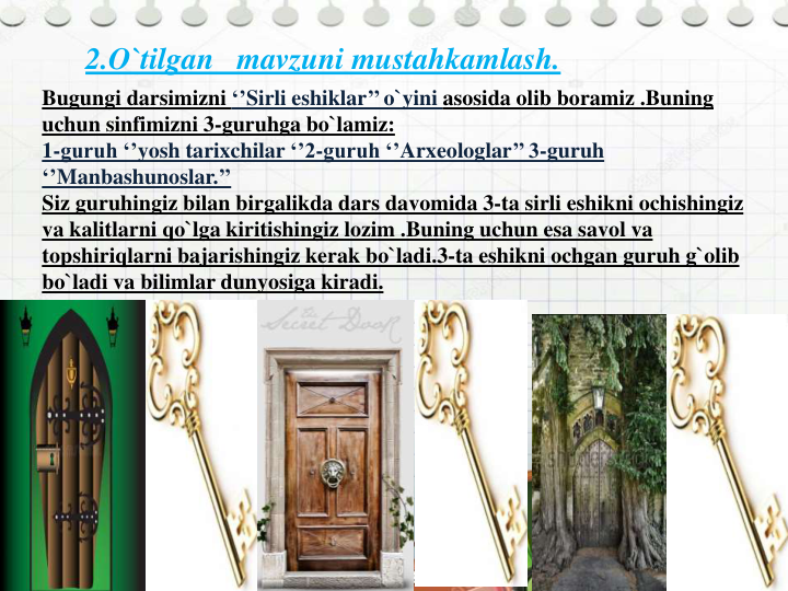 2.O`tilgan   mavzuni mustahkamlash.  
Bugungi darsimizni ‘’Sirli eshiklar’’ o`yini asosida olib boramiz .Buning
uchun sinfimizni 3-guruhga bo`lamiz:
1-guruh ‘’yosh tarixchilar ‘’2-guruh ‘’Arxeologlar’’ 3-guruh 
‘’Manbashunoslar.’’
Siz guruhingiz bilan birgalikda dars davomida 3-ta sirli eshikni ochishingiz
va kalitlarni qo`lga kiritishingiz lozim .Buning uchun esa savol va
topshiriqlarni bajarishingiz kerak bo`ladi.3-ta eshikni ochgan guruh g`olib
bo`ladi va bilimlar dunyosiga kiradi.
