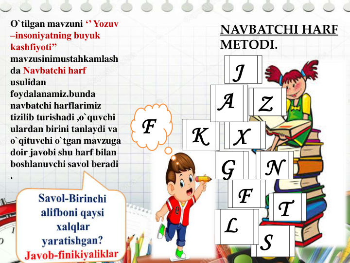 O`tilgan mavzuni ‘’ Yozuv 
–insoniyatning buyuk 
kashfiyoti’’ 
mavzusinimustahkamlash
da Navbatchi harf 
usulidan 
foydalanamiz.bunda 
navbatchi harflarimiz 
tizilib turishadi ,o`quvchi 
ulardan birini tanlaydi va 
o`qituvchi o`tgan mavzuga 
doir javobi shu harf bilan 
boshlanuvchi savol beradi 
.
Z
N
T
X
S
L
K
F
G
A
J
NAVBATCHI HARF
METODI.
F
