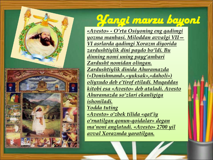 Yangi mavzu bayoni
«Avesto» - O’rta Osiyoning eng qadimgi 
yozma manbasi. Miloddan avvalgi VII—
VI asrlarda qadimgi Xorazm diyorida 
zardushtiylik dini paydo bo‘ldi. Bu 
dinning nomi uning payg‘ambari 
Zardusht nomidan olingan. 
Zardushtiylik dinida Ahuramazda 
(«Donishmand»,«yuksak»,«daholi») 
oliyxudo deb e’tirof etiladi. Muqaddas 
kitobi esa «Avesto» deb ataladi. Avesto 
Ahuramazda so‘zlari ekanligiga 
ishoniladi.
Yodda tuting
«Avesto» o'zbek tilida «qat’iy 
o'rnatilgan qonun-qoidalar» degan 
ma’noni anglatadi. «Avesto» 2700 yil 
avval Xorazmda yaratilgan.
