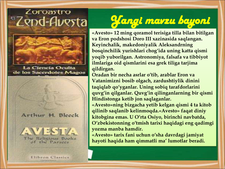 Yangi mavzu bayoni
«Avesto» 12 ming qoramol terisiga tilla bilan bitilgan 
va Eron podshosi Doro III xazinasida saqlangan.
Keyinchalik, makedoniyalik Aleksandrning 
bosqinchilik yurishlari chog‘ida uning katta qismi 
yoqib yuborilgan. Astronomiya, falsafa va tibbiyot 
ilmlariga oid qismlarini esa grek tiliga tarjima 
qildirgan.
Oradan bir necha asrlar o‘tib, arablar Eron va 
Vatanimizni bosib olgach, zardushtiylik dinini 
taqiqlab qo‘yganlar. Uning sobiq tarafdorlarini 
quvg‘in qilganlar. Quvg‘in qilinganlarning bir qismi 
Hindistonga ketib jon saqlaganlar.
«Avesto»ning bizgacha yetib kelgan qismi 4 ta kitob 
qilinib saqlanib kelinmoqda.«Avesto» faqat diniy 
kitobgina emas. U O‘rta Osiyo, birinchi navbatda, 
O‘zbekistonning o‘tmish tarixi haqidagi eng qadimgi 
yozma manba hamdir.
«Avesto» tarix fani uchun o‘sha davrdagi jamiyat 
hayoti haqida ham qimmatli ma’ lumotlar beradi.
