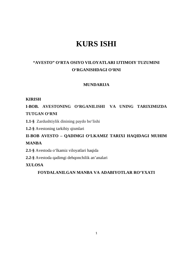 KURS ISHI
“AVESTO” O‘RTA OSIYO VILOYATLARI IJTIMOIY TUZUMINI
O‘RGANISHDAGI O‘RNI
MUNDARIJA
KIRISH
I-BOB. AVESTONING  O‘RGANILISHI  VA  UNING  TARIXIMIZDA
TUTGAN O‘RNI
1.1-§  Zardushtiylik dinining paydo bo‘lishi
1.2-§ Avestoning tarkibiy qismlari
II-BOB AVESTO – QADIMGI O‘LKAMIZ TARIXI HAQIDAGI MUHIM
MANBA
2.1-§ Avestoda o‘lkamiz viloyatlari haqida
2.2-§ Avestoda qadimgi dehqonchilik an’analari
XULOSA
FOYDALANILGAN MANBA VA ADABIYOTLAR RO‘YXATI
1
