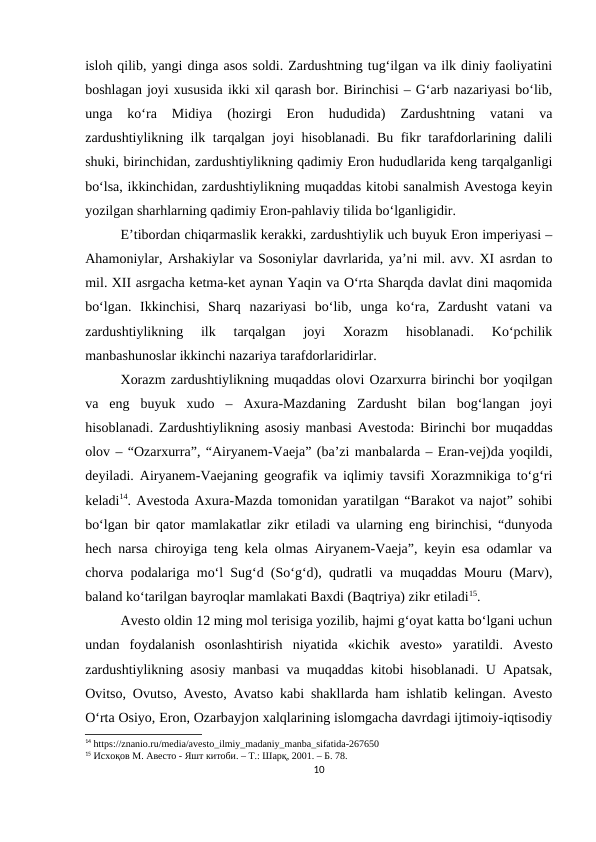 isloh qilib, yangi dinga asos soldi. Zardushtning tug‘ilgan va ilk diniy faoliyatini
boshlagan joyi xususida ikki xil qarash bor. Birinchisi – G‘arb nazariyasi bo‘lib,
unga  ko‘ra  Midiya  (hozirgi  Eron  hududida)  Zardushtning  vatani  va
zardushtiylikning ilk tarqalgan joyi hisoblanadi. Bu fikr tarafdorlarining dalili
shuki, birinchidan, zardushtiylikning qadimiy Eron hududlarida keng tarqalganligi
bo‘lsa, ikkinchidan, zardushtiylikning muqaddas kitobi sanalmish Avestoga keyin
yozilgan sharhlarning qadimiy Eron-pahlaviy tilida bo‘lganligidir. 
E’tibordan chiqarmaslik kerakki, zardushtiylik uch buyuk Eron imperiyasi –
Ahamoniylar, Arshakiylar va Sosoniylar davrlarida, ya’ni mil. avv. XI asrdan to
mil. XII asrgacha ketma-ket aynan Yaqin va O‘rta Sharqda davlat dini maqomida
bo‘lgan.  Ikkinchisi,  Sharq  nazariyasi  bo‘lib,  unga  ko‘ra,  Zardusht  vatani  va
zardushtiylikning  ilk  tarqalgan  joyi  Xorazm  hisoblanadi.  Ko‘pchilik
manbashunoslar ikkinchi nazariya tarafdorlaridirlar. 
Xorazm zardushtiylikning muqaddas olovi Ozarxurra birinchi bor yoqilgan
va  eng  buyuk  xudo  –  Axura-Mazdaning  Zardusht  bilan  bog‘langan  joyi
hisoblanadi. Zardushtiylikning asosiy manbasi Avestoda: Birinchi bor muqaddas
olov – “Ozarxurra”, “Airyanem-Vaeja” (ba’zi manbalarda – Eran-vej)da yoqildi,
deyiladi. Airyanem-Vaejaning geografik va iqlimiy tavsifi Xorazmnikiga to‘g‘ri
keladi14. Avestoda Axura-Mazda tomonidan yaratilgan “Barakot va najot” sohibi
bo‘lgan bir qator mamlakatlar zikr etiladi va ularning eng birinchisi, “dunyoda
hech narsa chiroyiga teng kela olmas Airyanem-Vaeja”, keyin esa odamlar va
chorva podalariga mo‘l Sug‘d (So‘g‘d), qudratli va muqaddas Mouru (Marv),
baland ko‘tarilgan bayroqlar mamlakati Baxdi (Baqtriya) zikr etiladi15.
Avesto oldin 12 ming mol terisiga yozilib, hajmi g‘oyat katta bo‘lgani uchun
undan  foydalanish  osonlashtirish  niyatida  «kichik  avesto»  yaratildi.  Avesto
zardushtiylikning asosiy manbasi va muqaddas kitobi hisoblanadi. U Apatsak,
Ovitso, Ovutso, Avesto, Avatso kabi shakllarda ham ishlatib kelingan. Avesto
O‘rta Osiyo, Eron, Ozarbayjon xalqlarining islomgacha davrdagi ijtimoiy-iqtisodiy
14 https://znanio.ru/media/avesto_ilmiy_madaniy_manba_sifatida-267650
15 Исхоқов М. Авесто - Яшт китоби. – Т.: Шарқ, 2001. – Б. 78.
10
