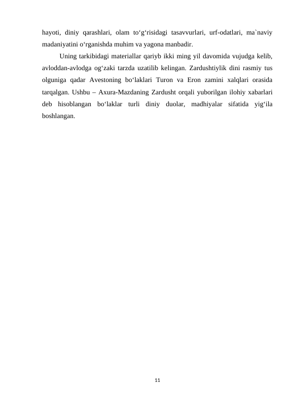 hayoti, diniy qarashlari,  olam  to‘g‘risidagi  tasavvurlari, urf-odatlari,  ma`naviy
madaniyatini o‘rganishda muhim va yagona manbadir. 
Uning tarkibidagi materiallar qariyb ikki ming yil davomida vujudga kelib,
avloddan-avlodga og‘zaki tarzda uzatilib kelingan. Zardushtiylik dini rasmiy tus
olguniga  qadar  Avestoning  bo‘laklari  Turon  va  Eron  zamini  xalqlari  orasida
tarqalgan. Ushbu – Axura-Mazdaning Zardusht orqali yuborilgan ilohiy xabarlari
deb  hisoblangan  bo‘laklar  turli  diniy  duolar,  madhiyalar  sifatida  yig‘ila
boshlangan.
                          
11
