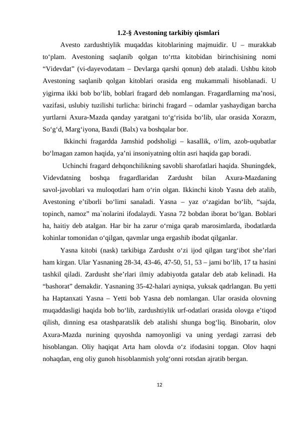 1.2-§ Avestoning tarkibiy qismlari
Avesto  zardushtiylik  muqaddas  kitoblarining  majmuidir.  U  –  murakkab
to‘plam.  Avestoning  saqlanib  qolgan  to‘rtta  kitobidan  birinchisining  nomi
“Videvdat” (vi-dayevodatam – Devlarga qarshi qonun) deb ataladi. Ushbu kitob
Avestoning  saqlanib  qolgan  kitoblari  orasida  eng  mukammali  hisoblanadi.  U
yigirma ikki bob bo‘lib, boblari fragard deb nomlangan. Fragardlarning ma’nosi,
vazifasi, uslubiy tuzilishi turlicha: birinchi fragard – odamlar yashaydigan barcha
yurtlarni Axura-Mazda qanday yaratgani to‘g‘risida bo‘lib, ular orasida Xorazm,
So‘g‘d, Marg‘iyona, Baxdi (Balx) va boshqalar bor.
 Ikkinchi fragardda Jamshid podsholigi – kasallik, o‘lim, azob-uqubatlar
bo‘lmagan zamon haqida, ya’ni insoniyatning oltin asri haqida gap boradi.
 Uchinchi fragard dehqonchilikning savobli sharofatlari haqida. Shuningdek,
Videvdatning  boshqa  fragardlaridan  Zardusht  bilan  Axura-Mazdaning
savol-javoblari va muloqotlari ham o‘rin olgan. Ikkinchi kitob Yasna deb atalib,
Avestoning  e’tiborli  bo‘limi  sanaladi.  Yasna  –  yaz  o‘zagidan  bo‘lib,  “sajda,
topinch, namoz” ma`nolarini ifodalaydi. Yasna 72 bobdan iborat bo‘lgan. Boblari
ha, haitiy deb atalgan. Har bir ha zarur o‘rniga qarab marosimlarda, ibodatlarda
kohinlar tomonidan o‘qilgan, qavmlar unga ergashib ibodat qilganlar. 
Yasna kitobi (nask) tarkibiga Zardusht o‘zi ijod qilgan targ‘ibot she’rlari
ham kirgan. Ular Yasnaning 28-34, 43-46, 47-50, 51, 53 – jami bo‘lib, 17 ta hasini
tashkil qiladi. Zardusht she’rlari ilmiy adabiyotda gatalar deb atab kelinadi. Ha
“bashorat” demakdir. Yasnaning 35-42-halari ayniqsa, yuksak qadrlangan. Bu yetti
ha Haptanxati Yasna – Yetti bob Yasna deb nomlangan. Ular orasida olovning
muqaddasligi haqida bob bo‘lib, zardushtiylik urf-odatlari orasida olovga e’tiqod
qilish, dinning esa otashparatslik deb atalishi shunga bog‘liq. Binobarin, olov
Axura-Mazda  nurining  quyoshda  namoyonligi  va  uning  yerdagi  zarrasi  deb
hisoblangan. Oliy haqiqat  Arta ham olovda o‘z ifodasini  topgan. Olov haqni
nohaqdan, eng oliy gunoh hisoblanmish yolg‘onni rotsdan ajratib bergan. 
12
