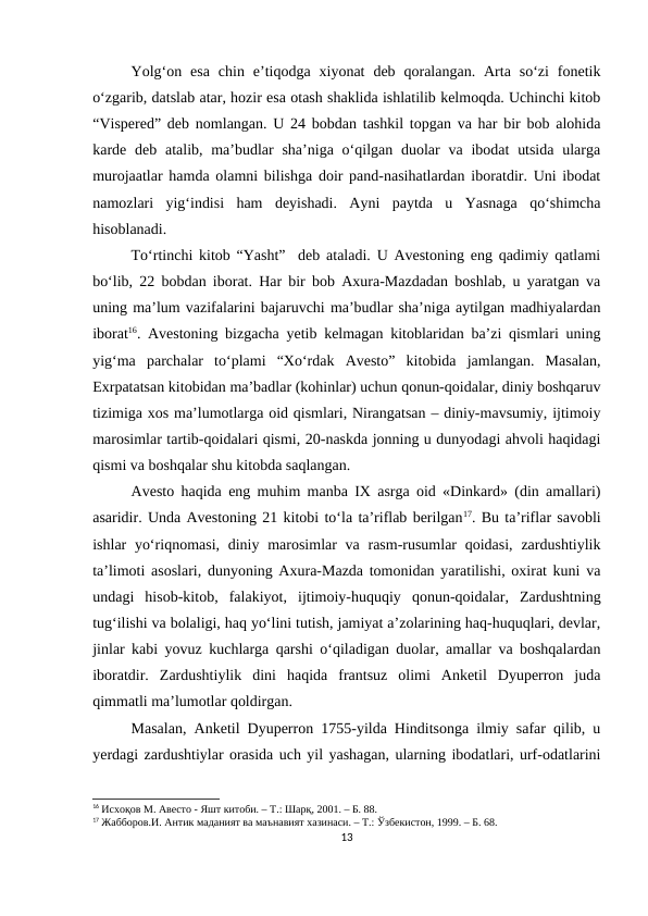 Yolg‘on  esa  chin  e’tiqodga  xiyonat  deb  qoralangan.  Arta  so‘zi  fonetik
o‘zgarib, datslab atar, hozir esa otash shaklida ishlatilib kelmoqda. Uchinchi kitob
“Vispered” deb nomlangan. U 24 bobdan tashkil topgan va har bir bob alohida
karde deb atalib, ma’budlar  sha’niga  o‘qilgan duolar  va  ibodat  utsida  ularga
murojaatlar hamda olamni bilishga doir pand-nasihatlardan iboratdir. Uni ibodat
namozlari  yig‘indisi  ham  deyishadi.  Ayni  paytda  u  Yasnaga  qo‘shimcha
hisoblanadi. 
To‘rtinchi kitob “Yasht”  deb ataladi. U Avestoning eng qadimiy qatlami
bo‘lib, 22 bobdan iborat. Har bir bob Axura-Mazdadan boshlab, u yaratgan va
uning ma’lum vazifalarini bajaruvchi ma’budlar sha’niga aytilgan madhiyalardan
iborat16. Avestoning bizgacha yetib kelmagan kitoblaridan ba’zi qismlari uning
yig‘ma  parchalar  to‘plami  “Xo‘rdak  Avesto”  kitobida  jamlangan.  Masalan,
Exrpatatsan kitobidan ma’badlar (kohinlar) uchun qonun-qoidalar, diniy boshqaruv
tizimiga xos ma’lumotlarga oid qismlari, Nirangatsan – diniy-mavsumiy, ijtimoiy
marosimlar tartib-qoidalari qismi, 20-naskda jonning u dunyodagi ahvoli haqidagi
qismi va boshqalar shu kitobda saqlangan. 
Avesto haqida eng muhim manba IX asrga oid «Dinkard» (din amallari)
asaridir. Unda Avestoning 21 kitobi to‘la ta’riflab berilgan17. Bu ta’riflar savobli
ishlar  yo‘riqnomasi, diniy marosimlar  va rasm-rusumlar  qoidasi,  zardushtiylik
ta’limoti asoslari, dunyoning Axura-Mazda tomonidan yaratilishi, oxirat kuni va
undagi  hisob-kitob,  falakiyot,  ijtimoiy-huquqiy  qonun-qoidalar,  Zardushtning
tug‘ilishi va bolaligi, haq yo‘lini tutish, jamiyat a’zolarining haq-huquqlari, devlar,
jinlar kabi yovuz kuchlarga qarshi o‘qiladigan duolar, amallar va boshqalardan
iboratdir.  Zardushtiylik  dini  haqida  frantsuz  olimi  Anketil  Dyuperron  juda
qimmatli ma’lumotlar qoldirgan. 
Masalan, Anketil Dyuperron 1755-yilda Hinditsonga ilmiy safar qilib, u
yerdagi zardushtiylar orasida uch yil yashagan, ularning ibodatlari, urf-odatlarini
16 Исхоқов М. Авесто - Яшт китоби. – Т.: Шарқ, 2001. – Б. 88.
17 Жабборов.И. Антик маданият ва маънавият хазинаси. – Т.: Ўзбекистон, 1999. – Б. 68.
13
