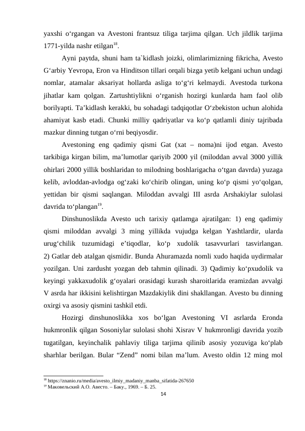 yaxshi o‘rgangan va Avestoni frantsuz tiliga tarjima qilgan. Uch jildlik tarjima
1771-yilda nashr etilgan18. 
Ayni paytda, shuni ham ta`kidlash joizki, olimlarimizning fikricha, Avesto
G‘arbiy Yevropa, Eron va Hinditson tillari orqali bizga yetib kelgani uchun undagi
nomlar, atamalar aksariyat  hollarda asliga to‘g‘ri kelmaydi. Avestoda turkona
jihatlar  kam  qolgan.  Zartushtiylikni  o‘rganish  hozirgi  kunlarda ham  faol  olib
borilyapti. Ta’kidlash kerakki, bu sohadagi tadqiqotlar O‘zbekiston uchun alohida
ahamiyat kasb etadi. Chunki milliy qadriyatlar va ko‘p qatlamli diniy tajribada
mazkur dinning tutgan o‘rni beqiyosdir.
Avestoning  eng  qadimiy  qismi  Gat  (xat  –  noma)ni  ijod  etgan.  Avesto
tarkibiga kirgan bilim, ma’lumotlar qariyib 2000 yil (miloddan avval 3000 yillik
ohirlari 2000 yillik boshlaridan to milodning boshlarigacha o‘tgan davrda) yuzaga
kelib, avloddan-avlodga og‘zaki ko‘chirib olingan, uning ko‘p qismi yo‘qolgan,
yettidan bir  qismi  saqlangan. Miloddan avvalgi  III asrda Arshakiylar  sulolasi
davrida to‘plangan19.
Dinshunoslikda  Avesto  uch  tarixiy qatlamga ajratilgan:  1)  eng qadimiy
qismi  miloddan  avvalgi  3  ming  yillikda  vujudga  kelgan  Yashtlardir,  ularda
urug‘chilik  tuzumidagi  e’tiqodlar,  ko‘p  xudolik  tasavvurlari  tasvirlangan.
2) Gatlar deb atalgan qismidir. Bunda Ahuramazda nomli xudo haqida uydirmalar
yozilgan. Uni zardusht yozgan deb tahmin qilinadi. 3) Qadimiy ko‘pxudolik va
keyingi yakkaxudolik g‘oyalari orasidagi kurash sharoitlarida eramizdan avvalgi
V asrda har ikkisini kelishtirgan Mazdakiylik dini shakllangan. Avesto bu dinning
oxirgi va asosiy qismini tashkil etdi.
Hozirgi  dinshunoslikka  xos  bo‘lgan  Avestoning  VI  asrlarda  Eronda
hukmronlik qilgan Sosoniylar sulolasi shohi Xisrav V hukmronligi davrida yozib
tugatilgan, keyinchalik pahlaviy tiliga tarjima qilinib asosiy yozuviga ko‘plab
sharhlar berilgan. Bular “Zend” nomi bilan ma’lum. Avesto oldin 12 ming mol
18 https://znanio.ru/media/avesto_ilmiy_madaniy_manba_sifatida-267650
19 Маковельский А.О. Авесто. – Баку., 1969. – Б. 25.
14
