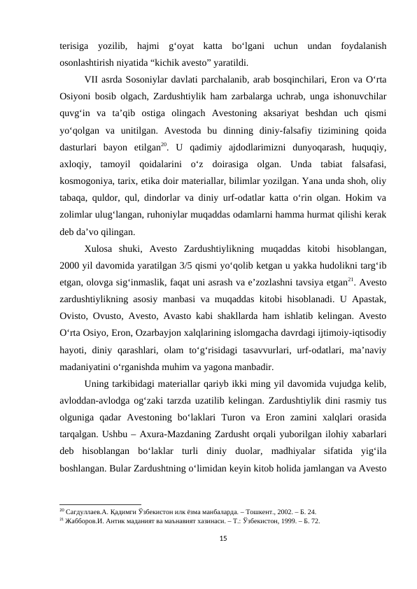 terisiga  yozilib,  hajmi  g‘oyat  katta  bo‘lgani  uchun  undan  foydalanish
osonlashtirish niyatida “kichik avesto” yaratildi.
VII asrda Sosoniylar davlati parchalanib, arab bosqinchilari, Eron va O‘rta
Osiyoni bosib olgach, Zardushtiylik ham zarbalarga uchrab, unga ishonuvchilar
quvg‘in  va  ta’qib  ostiga  olingach  Avestoning  aksariyat  beshdan  uch  qismi
yo‘qolgan  va  unitilgan.  Avestoda  bu  dinning  diniy-falsafiy  tizimining  qoida
dasturlari  bayon  etilgan20.  U  qadimiy  ajdodlarimizni  dunyoqarash,  huquqiy,
axloqiy,  tamoyil  qoidalarini  o‘z  doirasiga  olgan.  Unda  tabiat  falsafasi,
kosmogoniya, tarix, etika doir materiallar, bilimlar yozilgan. Yana unda shoh, oliy
tabaqa, quldor, qul, dindorlar va diniy urf-odatlar katta o‘rin olgan. Hokim va
zolimlar ulug‘langan, ruhoniylar muqaddas odamlarni hamma hurmat qilishi kerak
deb da’vo qilingan.
Xulosa  shuki,  Avesto  Zardushtiylikning  muqaddas  kitobi  hisoblangan,
2000 yil davomida yaratilgan 3/5 qismi yo‘qolib ketgan u yakka hudolikni targ‘ib
etgan, olovga sig‘inmaslik, faqat uni asrash va e’zozlashni tavsiya etgan21. Avesto
zardushtiylikning asosiy manbasi va muqaddas kitobi hisoblanadi. U Apastak,
Ovisto, Ovusto, Avesto, Avasto kabi shakllarda ham ishlatib kelingan. Avesto
O‘rta Osiyo, Eron, Ozarbayjon xalqlarining islomgacha davrdagi ijtimoiy-iqtisodiy
hayoti, diniy qarashlari,  olam  to‘g‘risidagi  tasavvurlari, urf-odatlari,  ma’naviy
madaniyatini o‘rganishda muhim va yagona manbadir. 
Uning tarkibidagi materiallar qariyb ikki ming yil davomida vujudga kelib,
avloddan-avlodga og‘zaki tarzda uzatilib kelingan. Zardushtiylik dini rasmiy tus
olguniga  qadar  Avestoning  bo‘laklari  Turon  va  Eron  zamini  xalqlari  orasida
tarqalgan. Ushbu – Axura-Mazdaning Zardusht orqali yuborilgan ilohiy xabarlari
deb  hisoblangan  bo‘laklar  turli  diniy  duolar,  madhiyalar  sifatida  yig‘ila
boshlangan. Bular Zardushtning o‘limidan keyin kitob holida jamlangan va Avesto
20 Сагдуллаев.А. Қадимги Ўзбекистон илк ёзма манбаларда. – Тошкент., 2002. – Б. 24.
21 Жабборов.И. Антик маданият ва маънавият хазинаси. – Т.: Ўзбекистон, 1999. – Б. 72.
15
