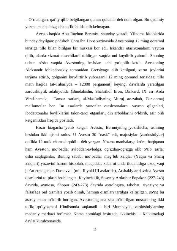 – O‘rnatilgan, qat’iy qilib belgilangan qonun-qoidalar deb nom olgan. Bu qadimiy
yozma manba bizgacha to‘liq holda etib kelmagan. 
Avesto haqida Abu Rayhon Beruniy  shunday yozadi: Yilnoma kitoblarida
bunday deyilgan: podshoh Doro ibn Doro xazinasida Avestoning 12 ming qoramol
terisiga tillo bilan bitilgan bir nusxasi bor edi. Iskandar otashxonalarni vayron
qilib, ularda xizmat etuvchilarni o‘ldirgan vaqtda uni kuydirib yubordi. Shuning
uchun  o‘sha  vaqtda  Avestoning  beshdan  uchi  yo‘qolib  ketdi.  Avestoning
Aleksandr  Makedonskiy  tomonidan  Gretsiyaga  olib  ketilgani,  zarur  joylarini
tarjima ettirib, qolganini kuydirtirib yuborgani, 12 ming qoramol terisidagi tillo
matn  haqida  (at-Tabariyda  –  12000  pergament)  keyingi  davrlarda  yaratilgan
zardushtiylik adabiyotida (Bundahishn, Shahrihoi Eron, Dinkard, IX asr Arda
Viraf-namak,   Tansar  xatlari,  al-Mas’udiyning  Muruj  az-zahab,  Forsnoma)
ma’lumotlar  bor.  Bu  asarlarda  yunonlar  otashxonalarni  vayron  qilganlari,
ibodatxonalar boyliklarini talon-taroj etganlari, din arboblarini o‘ldirib, asir olib
ketganliklari haqida yoziladi. 
Hozir  bizgacha  yetib  kelgan  Avesto,  Beruniyning  yozishicha,  aslining
beshdan ikki qismi xolos. U Avesto 30 “nask” edi, majusiylar (zardushtiylar)
qo‘lida 12 nask chamasi qoldi – deb yozgan. Yozma manbalarga ko‘ra, haqiqatan
ham Avestoni  mo‘badlar avloddan-avlodga, og‘izdan-og‘izga olib o‘tib, asrlar
osha saqlaganlar.  Buning sababi  mo‘badlar  mag‘lub xalqlar  (Yaqin va Sharq
xalqlari) yozuvini harom hisoblab, muqaddas xabarni unda ifodalashga uzoq vaqt
jur’at etmaganlar. Dastavval (mil. II yoki III asrlarida), Arshakiylar davrida Avesto
qismlarini to‘plash boshlangan. Keyinchalik, Sosoniy Ardasher Popakon (227-243)
davrida,  ayniqsa,  Shopur  (243-273)  davrida  astrologiya,  tabobat,  riyoziyot  va
falsafaga oid qismlari yozib olinib, hamma qismlari tartibga keltirilgan, so‘ng bu
asosiy matn to‘ldirib borilgan. Avestoning ana shu to‘ldirilgan nusxasining ikki
to‘liq  qo‘lyozmasi  Hindisonda  saqlanadi  –  biri  Mumbayda,  zardushtiylarning
madaniy markazi bo‘lmish Koma nomidagi insitutda, ikkinchisi – Kalkuttadagi
davlat kutubxonasida. 
16

