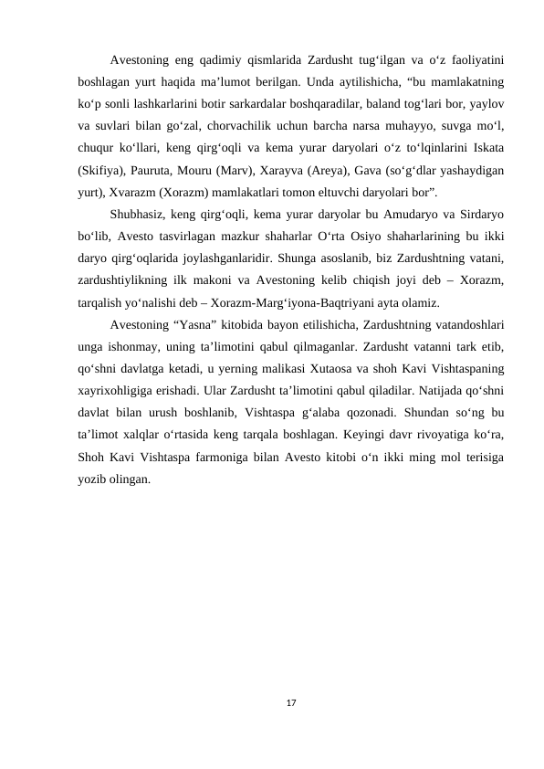 Avestoning eng qadimiy qismlarida Zardusht tug‘ilgan va o‘z faoliyatini
boshlagan yurt haqida ma’lumot berilgan. Unda aytilishicha, “bu mamlakatning
ko‘p sonli lashkarlarini botir sarkardalar boshqaradilar, baland tog‘lari bor, yaylov
va suvlari bilan go‘zal, chorvachilik uchun barcha narsa muhayyo, suvga mo‘l,
chuqur ko‘llari, keng qirg‘oqli va kema yurar daryolari o‘z to‘lqinlarini Iskata
(Skifiya), Pauruta, Mouru (Marv), Xarayva (Areya), Gava (so‘g‘dlar yashaydigan
yurt), Xvarazm (Xorazm) mamlakatlari tomon eltuvchi daryolari bor”. 
Shubhasiz, keng qirg‘oqli, kema yurar daryolar bu Amudaryo va Sirdaryo
bo‘lib, Avesto tasvirlagan mazkur shaharlar O‘rta Osiyo shaharlarining bu ikki
daryo qirg‘oqlarida joylashganlaridir. Shunga asoslanib, biz Zardushtning vatani,
zardushtiylikning ilk makoni va Avestoning kelib chiqish joyi deb – Xorazm,
tarqalish yo‘nalishi deb – Xorazm-Marg‘iyona-Baqtriyani ayta olamiz. 
Avestoning “Yasna” kitobida bayon etilishicha, Zardushtning vatandoshlari
unga ishonmay, uning ta’limotini qabul qilmaganlar. Zardusht vatanni tark etib,
qo‘shni davlatga ketadi, u yerning malikasi Xutaosa va shoh Kavi Vishtaspaning
xayrixohligiga erishadi. Ular Zardusht ta’limotini qabul qiladilar. Natijada qo‘shni
davlat  bilan  urush  boshlanib,  Vishtaspa  g‘alaba  qozonadi.  Shundan  so‘ng  bu
ta’limot xalqlar o‘rtasida keng tarqala boshlagan. Keyingi davr rivoyatiga ko‘ra,
Shoh Kavi Vishtaspa farmoniga bilan Avesto kitobi o‘n ikki ming mol terisiga
yozib olingan.
17
