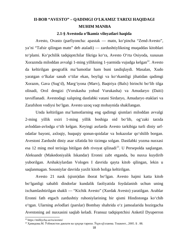 II-BOB “AVESTO” – QADIMGI O‘LKAMIZ TARIXI HAQIDAGI
 MUHIM MANBA
2.1-§ Avestoda o‘lkamiz viloyatlari haqida
Avesto, Ovasto (parfiyoncha: apastak — matn, ko‘pincha “Zend-Avesto”,
ya’ni “Tafsir qilingan matn” deb ataladi) — zardushtiylikning muqaddas kitoblari
to‘plami. Ko‘pchilik tadqiqotchilar fikriga ko‘ra, Avesto O‘rta Osiyoda, xususan
Xorazmda miloddan avvalgi 1-ming yillikning 1-yarmida vujudga kelgan22. Avesto
da  keltirilgan  geografik  ma’lumotlar  ham  buni  tasdiqlaydi.  Masalan,  Xudo
yaratgan o‘lkalar sanab o‘tilar ekan, boyligi va ko‘rkamligi jihatidan qadimgi
Xorazm, Gava (Sug‘d), Marg‘iyona (Marv), Baqtriya (Balx) birinchi bo‘lib tilga
olinadi,  Orol  dengizi  (Vorukasha  yohud  Vurukasha)  va  Amudaryo  (Daiti)
tavsiflanadi. Avestodagi xalqning dastlabki vatani Sirdaryo, Amudaryo etaklari va
Zarafshon vodiysi bo‘lgan. Avesto uzoq vaqt mobaynida shakllangan. 
Unda keltirilgan ma’lumotlarning eng qadimgi qismlari miloddan avvalgi
2-ming  yillik  oxiri  1-ming  yillik  boshiga  oid  bo‘lib,  og‘zaki  tarzda
avloddan-avlodga o‘tib kelgan. Keyingi asrlarda Avesto tarkibiga turli diniy urf-
odatlar bayoni, axloqiy, huquqiy qonun-qoidalar va hokazolar qo‘shilib borgan.
Avestoni Zardusht diniy asar sifatida bir tizimga solgan. Dastlabki yozma nusxasi
esa 12 ming mol terisiga bitilgan deb rivoyat qilinadi23. U Persepolda saqlangan.
Aleksandr  (Makedoniyalik  Iskandar)  Eronni  zabt  etganda,  bu  nusxa  kuydirib
yuborilgan.  Arshakiylardan  Vologes  I  davrida  qayta  kitob  qilingan,  lekin  u
saqlanmagan. Sosoniylar davrida yaxlit kitob holiga keltirilgan. 
Avesto  21  nask  (qism)dan  iborat  bo‘lgan.  Avesto  hajmi  katta  kitob
bo‘lganligi  sababli  dindorlar  kundalik  faoliyatida  foydalanish  uchun  uning
ixchamlashtirilgan shakli — “Kichik Avesto” (Xurdak Avesto) yaratilgan. Arablar
Eronni  fath  etgach  zardushtiy  ruhoniylarining  bir  qismi  Hindistonga  ko‘chib
o‘tgan. Ularning avlodlari (parslar) Bombay shahrida o‘z jamoalarida hozirgacha
Avestoning asl nusxasini saqlab keladi. Fransuz tadqiqotchisi Anketil Dyuperron
22 https://milliycha.uz/ru/avesto/
23 Ҳамидова.M. Ўзбекистон давлати ва ҳуқуқи тарихи. Ўқув қўлланма. Тошкент., 2005. Б . 88.
18
