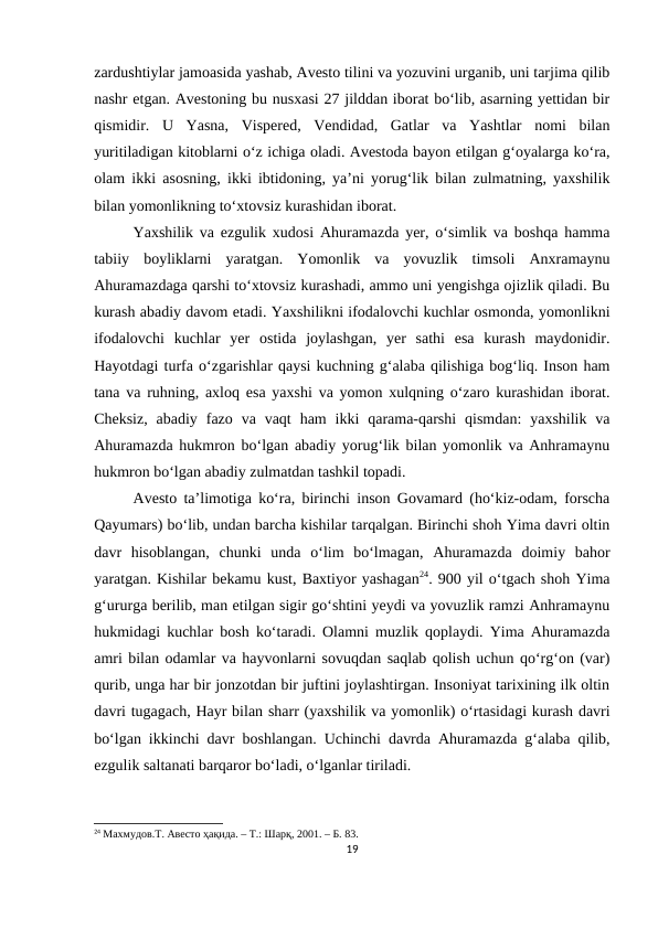 zardushtiylar jamoasida yashab, Avesto tilini va yozuvini urganib, uni tarjima qilib
nashr etgan. Avestoning bu nusxasi 27 jilddan iborat bo‘lib, asarning yettidan bir
qismidir.  U  Yasna,  Vispered,  Vendidad,  Gatlar  va  Yashtlar  nomi  bilan
yuritiladigan kitoblarni o‘z ichiga oladi. Avestoda bayon etilgan g‘oyalarga ko‘ra,
olam ikki asosning, ikki ibtidoning, ya’ni yorug‘lik bilan zulmatning, yaxshilik
bilan yomonlikning to‘xtovsiz kurashidan iborat. 
Yaxshilik va ezgulik xudosi Ahuramazda yer, o‘simlik va boshqa hamma
tabiiy  boyliklarni  yaratgan.  Yomonlik  va  yovuzlik  timsoli  Anxramaynu
Ahuramazdaga qarshi to‘xtovsiz kurashadi, ammo uni yengishga ojizlik qiladi. Bu
kurash abadiy davom etadi. Yaxshilikni ifodalovchi kuchlar osmonda, yomonlikni
ifodalovchi  kuchlar  yer  ostida  joylashgan,  yer  sathi  esa  kurash  maydonidir.
Hayotdagi turfa o‘zgarishlar qaysi kuchning g‘alaba qilishiga bog‘liq. Inson ham
tana va ruhning, axloq esa yaxshi va yomon xulqning o‘zaro kurashidan iborat.
Cheksiz,  abadiy  fazo  va vaqt  ham  ikki  qarama-qarshi  qismdan:  yaxshilik  va
Ahuramazda hukmron bo‘lgan abadiy yorug‘lik bilan yomonlik va Anhramaynu
hukmron bo‘lgan abadiy zulmatdan tashkil topadi. 
Avesto ta’limotiga ko‘ra, birinchi inson Govamard (ho‘kiz-odam, forscha
Qayumars) bo‘lib, undan barcha kishilar tarqalgan. Birinchi shoh Yima davri oltin
davr  hisoblangan,  chunki  unda  o‘lim  bo‘lmagan,  Ahuramazda  doimiy  bahor
yaratgan. Kishilar bekamu kust, Baxtiyor yashagan24. 900 yil o‘tgach shoh Yima
g‘ururga berilib, man etilgan sigir go‘shtini yeydi va yovuzlik ramzi Anhramaynu
hukmidagi kuchlar bosh ko‘taradi. Olamni muzlik qoplaydi. Yima Ahuramazda
amri bilan odamlar va hayvonlarni sovuqdan saqlab qolish uchun qo‘rg‘on (var)
qurib, unga har bir jonzotdan bir juftini joylashtirgan. Insoniyat tarixining ilk oltin
davri tugagach, Hayr bilan sharr (yaxshilik va yomonlik) o‘rtasidagi kurash davri
bo‘lgan ikkinchi davr boshlangan. Uchinchi davrda Ahuramazda g‘alaba qilib,
ezgulik saltanati barqaror bo‘ladi, o‘lganlar tiriladi. 
24 Махмудов.T. Авесто ҳақида. – Т.: Шарқ, 2001. – Б. 83.
19
