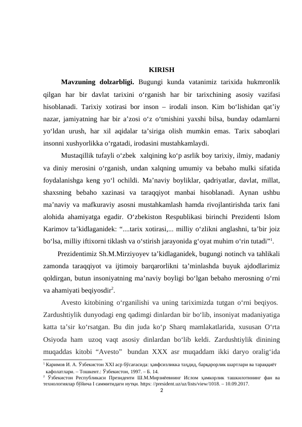 KIRISH
Mavzuning  dolzarbligi. Bugungi  kunda  vatanimiz  tarixida  hukmronlik
qilgan  har  bir  davlat  tarixini  o‘rganish  har  bir  tarixchining  asosiy  vazifasi
hisoblanadi.  Tarixiy xotirasi bor inson – irodali inson. Kim bo‘lishidan qat’iy
nazar, jamiyatning har bir a’zosi o‘z o‘tmishini yaxshi bilsa, bunday odamlarni
yo‘ldan  urush,  har  xil  aqidalar  ta’siriga  olish  mumkin  emas.  Tarix  saboqlari
insonni xushyorlikka o‘rgatadi, irodasini mustahkamlaydi.
Mustaqillik tufayli o‘zbek  xalqining ko‘p asrlik boy tarixiy, ilmiy, madaniy
va diniy merosini o‘rganish, undan xalqning umumiy va bebaho mulki sifatida
foydalanishga keng yo‘l ochildi. Ma’naviy boyliklar, qadriyatlar, davlat, millat,
shaxsning  bebaho  xazinasi  va  taraqqiyot  manbai  hisoblanadi.  Aynan  ushbu
ma’naviy va mafkuraviy asosni mustahkamlash hamda rivojlantirishda tarix fani
alohida ahamiyatga egadir. O‘zbekiston Respublikasi birinchi Prezidenti Islom
Karimov ta’kidlaganidek: “....tarix xotirasi,... milliy o‘zlikni anglashni, ta’bir joiz
bo‘lsa, milliy iftixorni tiklash va o‘stirish jarayonida g‘oyat muhim o‘rin tutadi”1. 
Prezidentimiz Sh.M.Mirziyoyev ta’kidlaganidek, bugungi notinch va tahlikali
zamonda taraqqiyot va ijtimoiy barqarorlikni ta’minlashda buyuk ajdodlarimiz
qoldirgan, butun insoniyatning ma’naviy boyligi bo‘lgan bebaho merosning o‘rni
va ahamiyati beqiyosdir2.
Avesto kitobining o‘rganilishi va uning tariximizda tutgan o‘rni beqiyos. 
Zardushtiylik dunyodagi eng qadimgi dinlardan bir bo‘lib, insoniyat madaniyatiga
katta ta’sir ko‘rsatgan. Bu din juda ko‘p Sharq mamlakatlarida, xususan O‘rta
Osiyoda ham  uzoq vaqt asosiy dinlardan bo‘lib keldi. Zardushtiylik dinining
muqaddas kitobi “Avesto”  bundan XXX asr muqaddam ikki daryo oralig‘ida
1 Каримов И. А. Ўзбекистон XXI аср бўсағасида: ҳавфсизликка таҳдид, барқарорлик шартлари ва тараққиёт 
  кафолатлари. – Тошкент.: Ўзбекистон, 1997. – Б. 14.
2 Ўзбекистон  Республикаси  Президенти  Ш.М.Мирзиёевнинг  Ислом  ҳамкорлик  ташкилотининг  фан  ва
технологиялар бўйича I саммитидаги нутқи. https: //president.uz/uz/lists/view/1018. – 10.09.2017.
2
