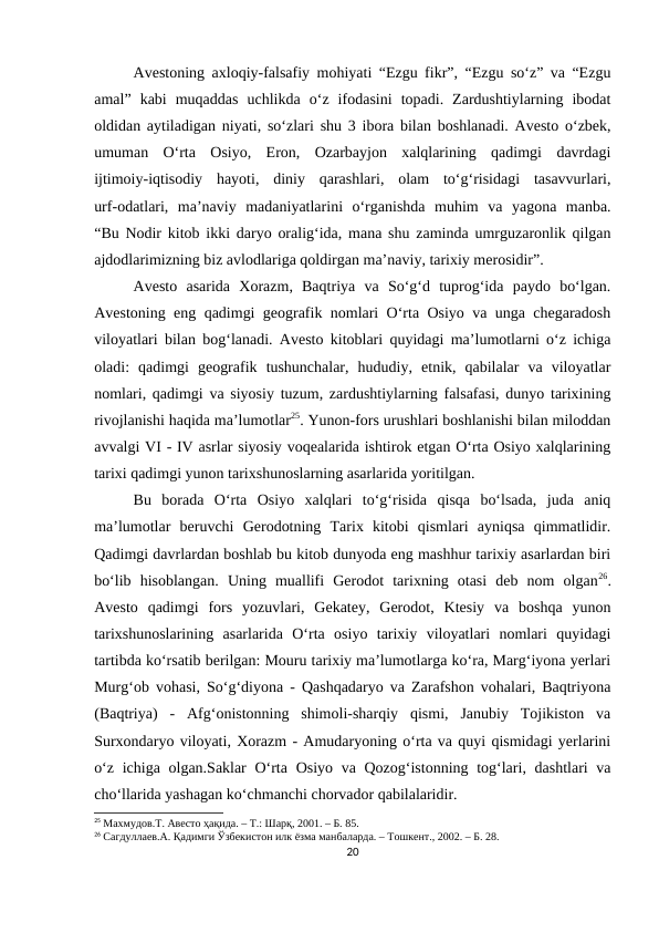 Avestoning axloqiy-falsafiy mohiyati “Ezgu fikr”, “Ezgu so‘z” va “Ezgu
amal”  kabi  muqaddas  uchlikda  o‘z  ifodasini  topadi.  Zardushtiylarning  ibodat
oldidan aytiladigan niyati, so‘zlari shu 3 ibora bilan boshlanadi. Avesto o‘zbek,
umuman  O‘rta  Osiyo,  Eron,  Ozarbayjon  xalqlarining  qadimgi  davrdagi
ijtimoiy-iqtisodiy  hayoti,  diniy  qarashlari,  olam  to‘g‘risidagi  tasavvurlari,
urf-odatlari,  ma’naviy  madaniyatlarini  o‘rganishda  muhim  va  yagona  manba.
“Bu Nodir kitob ikki daryo oralig‘ida, mana shu zaminda umrguzaronlik qilgan
ajdodlarimizning biz avlodlariga qoldirgan ma’naviy, tarixiy merosidir”. 
Avesto  asarida  Xorazm,  Baqtriya  va  So‘g‘d  tuprog‘ida  paydo  bo‘lgan.
Avestoning eng qadimgi geografik nomlari O‘rta Osiyo va unga chegaradosh
viloyatlari bilan bog‘lanadi. Avesto kitoblari quyidagi ma’lumotlarni o‘z ichiga
oladi:  qadimgi  geografik  tushunchalar,  hududiy,  etnik,  qabilalar  va  viloyatlar
nomlari, qadimgi va siyosiy tuzum, zardushtiylarning falsafasi, dunyo tarixining
rivojlanishi haqida ma’lumotlar25. Yunon-fors urushlari boshlanishi bilan miloddan
avvalgi VI - IV asrlar siyosiy voqealarida ishtirok etgan O‘rta Osiyo xalqlarining
tarixi qadimgi yunon tarixshunoslarning asarlarida yoritilgan.
Bu  borada  O‘rta  Osiyo  xalqlari  to‘g‘risida  qisqa  bo‘lsada,  juda  aniq
ma’lumotlar  beruvchi  Gerodotning  Tarix  kitobi  qismlari  ayniqsa  qimmatlidir.
Qadimgi davrlardan boshlab bu kitob dunyoda eng mashhur tarixiy asarlardan biri
bo‘lib  hisoblangan.  Uning  muallifi  Gerodot  tarixning  otasi  deb  nom  olgan26.
Avesto  qadimgi  fors  yozuvlari,  Gekatey,  Gerodot,  Ktesiy  va  boshqa  yunon
tarixshunoslarining  asarlarida  O‘rta  osiyo  tarixiy  viloyatlari  nomlari  quyidagi
tartibda ko‘rsatib berilgan: Mouru tarixiy ma’lumotlarga ko‘ra, Marg‘iyona yerlari
Murg‘ob vohasi, So‘g‘diyona - Qashqadaryo va Zarafshon vohalari, Baqtriyona
(Baqtriya)  -  Afg‘onistonning  shimoli-sharqiy  qismi,  Janubiy  Tojikiston  va
Surxondaryo viloyati, Xorazm - Amudaryoning o‘rta va quyi qismidagi yerlarini
o‘z ichiga olgan.Saklar  O‘rta Osiyo va Qozog‘istonning tog‘lari, dashtlari va
cho‘llarida yashagan ko‘chmanchi chorvador qabilalaridir. 
25 Махмудов.T. Авесто ҳақида. – Т.: Шарқ, 2001. – Б. 85.
26 Сагдуллаев.А. Қадимги Ўзбекистон илк ёзма манбаларда. – Тошкент., 2002. – Б. 28.
20
