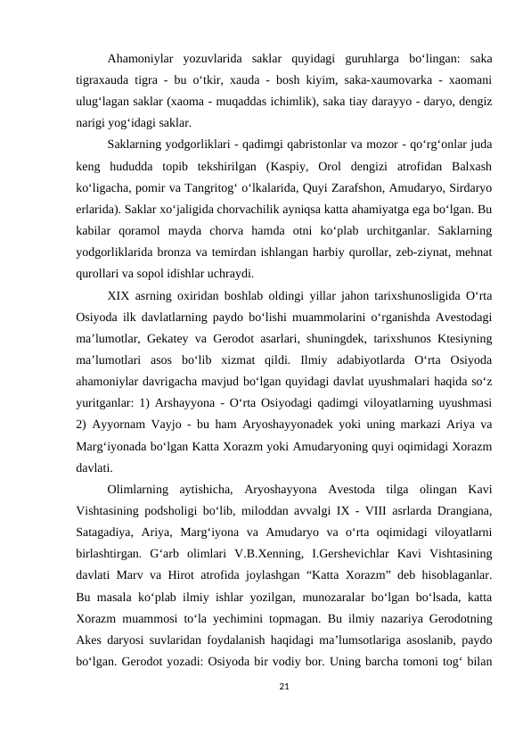 Ahamoniylar  yozuvlarida  saklar  quyidagi  guruhlarga  bo‘lingan:  saka
tigraxauda tigra - bu o‘tkir, xauda - bosh kiyim, saka-xaumovarka - xaomani
ulug‘lagan saklar (xaoma - muqaddas ichimlik), saka tiay darayyo - daryo, dengiz
narigi yog‘idagi saklar.
Saklarning yodgorliklari - qadimgi qabristonlar va mozor - qo‘rg‘onlar juda
keng  hududda  topib  tekshirilgan  (Kaspiy,  Orol  dengizi  atrofidan  Balxash
ko‘ligacha, pomir va Tangritog‘ o‘lkalarida, Quyi Zarafshon, Amudaryo, Sirdaryo
erlarida). Saklar xo‘jaligida chorvachilik ayniqsa katta ahamiyatga ega bo‘lgan. Bu
kabilar  qoramol  mayda  chorva  hamda  otni  ko‘plab  urchitganlar.  Saklarning
yodgorliklarida bronza va temirdan ishlangan harbiy qurollar, zeb-ziynat, mehnat
qurollari va sopol idishlar uchraydi.
XIX asrning oxiridan boshlab oldingi yillar jahon tarixshunosligida O‘rta
Osiyoda ilk davlatlarning paydo bo‘lishi muammolarini o‘rganishda Avestodagi
ma’lumotlar, Gekatey va Gerodot asarlari, shuningdek, tarixshunos Ktesiyning
ma’lumotlari  asos  bo‘lib  xizmat  qildi.  Ilmiy  adabiyotlarda  O‘rta  Osiyoda
ahamoniylar davrigacha mavjud bo‘lgan quyidagi davlat uyushmalari haqida so‘z
yuritganlar: 1) Arshayyona - O‘rta Osiyodagi qadimgi viloyatlarning uyushmasi
2) Ayyornam Vayjo - bu ham Aryoshayyonadek yoki uning markazi Ariya va
Marg‘iyonada bo‘lgan Katta Xorazm yoki Amudaryoning quyi oqimidagi Xorazm
davlati.
Olimlarning  aytishicha,  Aryoshayyona  Avestoda  tilga  olingan  Kavi
Vishtasining podsholigi bo‘lib, miloddan avvalgi IX - VIII asrlarda Drangiana,
Satagadiya,  Ariya,  Marg‘iyona  va  Amudaryo  va  o‘rta  oqimidagi  viloyatlarni
birlashtirgan.  G‘arb  olimlari  V.B.Xenning,  I.Gershevichlar  Kavi  Vishtasining
davlati Marv va Hirot atrofida joylashgan “Katta Xorazm” deb hisoblaganlar.
Bu masala ko‘plab ilmiy ishlar yozilgan, munozaralar bo‘lgan bo‘lsada, katta
Xorazm muammosi to‘la yechimini topmagan. Bu ilmiy nazariya Gerodotning
Akes daryosi suvlaridan foydalanish haqidagi ma’lumsotlariga asoslanib, paydo
bo‘lgan. Gerodot yozadi: Osiyoda bir vodiy bor. Uning barcha tomoni tog‘ bilan
21
