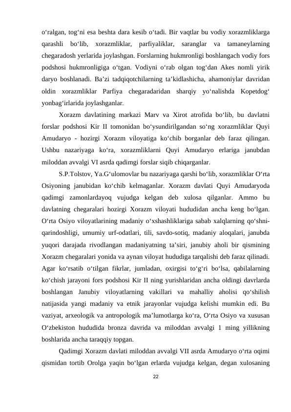 o‘ralgan, tog‘ni esa beshta dara kesib o‘tadi. Bir vaqtlar bu vodiy xorazmliklarga
qarashli  bo‘lib,  xorazmliklar,  parfiyaliklar,  saranglar  va  tamaneylarning
chegaradosh yerlarida joylashgan. Forslarning hukmronligi boshlangach vodiy fors
podshosi hukmronligiga o‘tgan. Vodiyni o‘rab olgan tog‘dan Akes nomli yirik
daryo boshlanadi. Ba’zi tadqiqotchilarning ta’kidlashicha, ahamoniylar davridan
oldin  xorazmliklar  Parfiya  chegaradaridan  sharqiy  yo‘nalishda  Kopetdog‘
yonbag‘irlarida joylashganlar.
Xorazm davlatining markazi Marv va Xirot atrofida bo‘lib, bu davlatni
forslar podshosi Kir II tomonidan bo‘ysundirilgandan so‘ng xorazmliklar Quyi
Amudaryo - hozirgi Xorazm  viloyatiga ko‘chib borganlar deb faraz qilingan.
Ushbu  nazariyaga  ko‘ra,  xorazmliklarni  Quyi  Amudaryo  erlariga  janubdan
miloddan avvalgi VI asrda qadimgi forslar siqib chiqarganlar.
S.P.Tolstov, Ya.G‘ulomovlar bu nazariyaga qarshi bo‘lib, xorazmliklar O‘rta
Osiyoning janubidan ko‘chib kelmaganlar. Xorazm  davlati  Quyi  Amudaryoda
qadimgi  zamonlardayoq  vujudga  kelgan  deb  xulosa  qilganlar.  Ammo  bu
davlatning chegaralari hozirgi Xorazm viloyati hududidan ancha keng bo‘lgan.
O‘rta Osiyo viloyatlarining madaniy o‘xshashliklariga sabab xalqlarning qo‘shni-
qarindoshligi, umumiy urf-odatlari, tili, savdo-sotiq, madaniy aloqalari, janubda
yuqori darajada rivodlangan madaniyatning ta’siri, janubiy aholi bir qismining
Xorazm chegaralari yonida va aynan viloyat hududiga tarqalishi deb faraz qilinadi.
Agar  ko‘rsatib  o‘tilgan fikrlar, jumladan,  oxirgisi  to‘g‘ri  bo‘lsa,  qabilalarning
ko‘chish jarayoni fors podshosi Kir II ning yurishlaridan ancha oldingi davrlarda
boshlangan  Janubiy  viloyatlarning  vakillari  va  mahalliy  aholisi  qo‘shilish
natijasida yangi madaniy va etnik jarayonlar vujudga kelishi mumkin edi. Bu
vaziyat, arxeologik va antropologik ma’lumotlarga ko‘ra, O‘rta Osiyo va xususan
O‘zbekiston  hududida bronza davrida va miloddan avvalgi  1 ming yillikning
boshlarida ancha taraqqiy topgan.
Qadimgi Xorazm davlati miloddan avvalgi VII asrda Amudaryo o‘rta oqimi
qismidan tortib Orolga yaqin bo‘lgan erlarda vujudga kelgan, degan xulosaning
22
