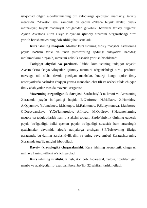istiqomad  qilgan  ajdodlarimizning biz  avlodlariga  qoldirgan ma’naviy, tarixiy
merosidir.  “Avesto”  ayni  zamonda  bu  qadim  o‘lkada  buyuk  davlat,  buyuk
ma’naviyat, buyuk madaniyat bo‘lganidan guvohlik  beruvchi tarixiy hujjatdir.
Aynan Avestoda  O‘rta Osiyo viloyatlari  ijtimoiy tuzumini o‘rganishdagi o‘rni
yoritib berish mavzuning dolzarblik jihati sanaladi.
Kurs ishining maqsadi. Mazkur kurs ishining asosiy maqsadi Avestoning
paydo  bo‘lishi  tarixi  va  unda  yurtimizning  qadimgi  viloyatlari  haqidagi
ma’lumotlarni o‘rganib, mavzuni xolislik asosida yoritish hisoblanadi.
Tadqiqot  obyekti  va  predmeti.  Ushbu  kurs  ishining  tadqiqot  obyekti
Avesto O‘rta Osiyo viloyatlari ijtimoiy tuzumini o‘rganishdagi o‘rni, predmeti
mavzuga  oid  o‘sha  davrda  yozilgan  manbalar,  hozirgi  kunga  qadar  ilmiy
nashriyotlarda nashrdan chiqqan yozma manbalar, chet tili va o‘zbek tilida chiqqan
ilmiy adabiyotlar asosida mavzuni o‘rganish.
Mavzuning o‘rganilganlik darajasi. Zardushtiylik ta’limoti va Avestoning
Xorazmda  paydo  bo‘lganligi  haqida  B.G‘ofurov,  N.Mallaev,  X.Homidov,
A.Qayumov, Y.Jumaboev, M.Ishoqov, M.Rahmonov, F.Sulaymonova, I.Jabborov,
G.Dresvyanskaya,  Y.Xo‘jamurodov,  A.Irisov,  M.Qodirov,  S.Hasanovlarning
maqola va tadqiqotlarida ham o‘z aksini topgan. Zardo‘shtiylik dinining qayerda
paydo  bo‘lganligi,  balki  qachon  paydo  bo‘lganligi  xususida  ham  arxeologik
qazishmalar  davomida  ajoyib  natijalarga  erishgan  S.P.Tolstovning  fikriga
qaraganda, bu dalillar zardushtiylik dini va uning payg‘ambari Zaratushturaning
Xorazmda tug‘ilganligini isbot qiladi.
Davriy (xronologik) chegaralanishi.  Kurs ishining xronologik chegarasi
mil. avv I ming yillikni o‘z ichiga oladi
Kurs ishining tuzilishi. Kirish, ikki bob, 4-paragraf, xulosa, foydalanilgan
manba va adabiyotlar ro‘yxatidan iborat bo‘lib, 32 sahifani tashkil qiladi.
  
3
