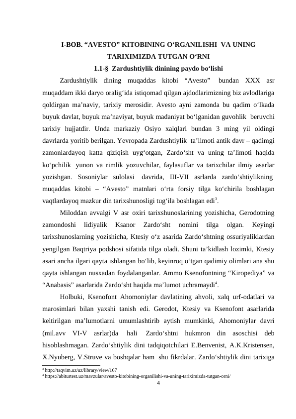 I-BOB. “AVESTO” KITOBINING O‘RGANILISHI  VA UNING
TARIXIMIZDA TUTGAN O‘RNI
1.1-§  Zardushtiylik dinining paydo bo‘lishi
Zardushtiylik  dining  muqaddas  kitobi  “Avesto”  bundan  XXX  asr
muqaddam ikki daryo oralig‘ida istiqomad qilgan ajdodlarimizning biz avlodlariga
qoldirgan ma’naviy, tarixiy merosidir. Avesto ayni zamonda bu qadim o‘lkada
buyuk davlat, buyuk ma’naviyat, buyuk madaniyat bo‘lganidan guvohlik  beruvchi
tarixiy  hujjatdir.  Unda  markaziy  Osiyo  xalqlari  bundan  3  ming  yil  oldingi
davrlarda yoritib berilgan. Yevropada Zardushtiylik  ta’limoti antik davr – qadimgi
zamonlardayoq  katta  qiziqish  uyg‘otgan,  Zardo‘sht  va  uning  ta’limoti  haqida
ko‘pchilik  yunon va rimlik yozuvchilar, faylasuflar va tarixchilar ilmiy asarlar
yozishgan.  Sosoniylar  sulolasi  davrida,  III-VII  asrlarda  zardo‘shtiylikning 
muqaddas  kitobi  –  “Avesto”  matnlari  o‘rta  forsiy  tilga  ko‘chirila  boshlagan
vaqtlardayoq mazkur din tarixshunosligi tug‘ila boshlagan edi3.
Miloddan avvalgi V asr oxiri tarixshunoslarining yozishicha, Gerodotning
zamondoshi  lidiyalik  Ksanor  Zardo‘sht  nomini  tilga  olgan.  Keyingi
tarixshunoslarning yozishicha, Ktesiy o‘z asarida Zardo‘shtning ossuriyaliklardan
yengilgan Baqtriya podshosi sifatida tilga oladi. Shuni ta’kidlash lozimki, Ktesiy
asari ancha ilgari qayta ishlangan bo‘lib, keyinroq o‘tgan qadimiy olimlari ana shu
qayta ishlangan nusxadan foydalanganlar. Ammo Ksenofontning “Kiropediya” va
“Anabasis” asarlarida Zardo‘sht haqida ma’lumot uchramaydi4.
Holbuki, Ksenofont Ahomoniylar davlatining ahvoli, xalq urf-odatlari va
marosimlari  bilan yaxshi  tanish edi.  Gerodot, Ktesiy  va Ksenofont  asarlarida
keltirilgan  ma’lumotlarni  umumlashtirib  aytish  mumkinki,  Ahomoniylar  davri
(mil.avv  VI-V  asrlar)da  hali  Zardo‘shtni  hukmron  din  asoschisi  deb
hisoblashmagan. Zardo‘shtiylik dini tadqiqotchilari E.Benvenist, A.K.Kristensen,
X.Nyuberg, V.Struve va boshqalar ham  shu fikrdalar. Zardo‘shtiylik dini tarixiga
3 http://taqvim.uz/uz/library/view/167
4 https://abiturtest.uz/mavzular/avesto-kitobining-organilishi-va-uning-tariximizda-tutgan-orni/
4
