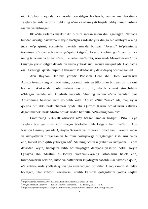 oid  ko‘plab  maqolalar  va  asarlar  yaratilgan  bo‘lsa-da,  ammo  mamlakatimiz
xalqlari tarixida zardo‘shtiylikning o‘rni va ahamiyati haqida jiddiy, umumlashma
asarlar yaratilmagan.
Ilk o‘rta asrlarda mazkur din o‘rnini asosan islom dini egallagan. Natijada
bundan avvalgi davrlarda mavjud bo‘lgan zardushtiylik diniga oid adabiyotlarning
juda  ko‘p  qismi,  sosoniylar  davrida  amalda  bo‘lgan  “Avesto”  to‘plamining
taxminan to‘rtdan uch qismi yo‘qolib ketgan5. Avesto kitobining o‘rganilishi va
uning tariximizda tutgan o‘rni.  Tarixdan ma’lumki, Aleksandr Makedonskiy O‘rta
Osiyoga yurish qilgan davrda bu yerda yuksak sivilizatsiya mavjud edi. Haqiqatda
esa, Avestoga  qarshi hujum Aleksandr Makedonskiy davridayoq boshlangan edi.  
Abu  Rayhon  Beruniy  yozadi:  Podshoh  Doro  ibn  Doro  xazinasida
Abisto(Avesto)ning o‘n ikki ming qoramol terisiga tillo bilan bitilgan bir nusxasi
bor  edi.  Aleksandr  otashxonalarni  vayron  qilib,  ularda  xizmat  etuvchilarni
o‘ldirgan  vaqtda  uni  kuydirib  yubordi.  Shuning  uchun  o‘sha  vaqtdan  beri
Abistonning beshdan uchi yo‘qolib ketdi. Abisto o‘ttiz “nask” edi, majusiylar
qo‘lida o‘n ikki nask chamasi qoldi. Biz Qur’oni Karim bo‘laklarini xaftiyak
deganimizdek, nask Abisto bo‘laklaridan har bitta bo‘lakning nomidir6.
Eramizning  VII-VIII  asrlarida  ro‘y  bergan  arablar  bosqini  O‘rta  Osiyo
xalqlari  boshiga  misli  ko‘rilmagan  talofatlar  olib  kelgani  ham  ma’lum.  Abu
Rayhon Beruniy yozadi: Qutayba Xorazm xatini yaxshi biladigan, ularning xabar
va rivoyatlarini o‘rgangan va bilimini boshqalarga o‘rgatadigan kishilarni halok
etib, butkul yo‘q qilib yuborgan edi7. Shuning uchun u (xabar va rivoyatlar ) islom
davridan  keyin,  haqiqatni  bilib  bo‘lmaydigan  darajada  yashirin  qoldi.  Keyin
Qutayba  ibn  Muslim  al-Bohiliy  xorazmliklarning  kitoblarini  halok  etib,
bilimdonlarini o‘ldirib, kitob va daftarlarini kuydirgani sababli ular savodsiz qolib,
o‘z ehtiyojlarida yodlash quvvatiga suyanadigan bo‘ldilar. Uzoq zamon shunday
bo‘lgach,  ular  ixtilofli  narsalarini  unutib  kelishib  qolganlarini  yodda  saqlab
5 https://znanio.ru/media/avesto_ilmiy_madaniy_manba_sifatida-267650
6 Асқар Маҳкам. Авесто – Тарихий адабий ёдгорлик. – Т.: Шарқ, 2001. – Б. 6.
7 https://n.ziyouz.com/portal-haqida/xarita/hikmatlar/abu-rayhon-beruniy-ilmlarning-foydasi
5
