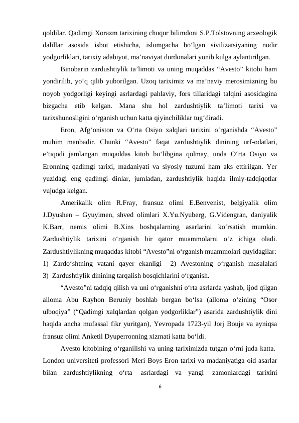 qoldilar. Qadimgi Xorazm tarixining chuqur bilimdoni S.P.Tolstovning arxeologik
dalillar  asosida  isbot  etishicha,  islomgacha  bo‘lgan  sivilizatsiyaning  nodir
yodgorliklari, tarixiy adabiyot, ma’naviyat durdonalari yonib kulga aylantirilgan. 
Binobarin zardushtiylik ta’limoti va uning muqaddas “Avesto” kitobi ham
yondirilib, yo‘q qilib yuborilgan. Uzoq tariximiz va ma’naviy merosimizning bu
noyob yodgorligi keyingi asrlardagi pahlaviy, fors tillaridagi talqini asosidagina
bizgacha  etib  kelgan.  Mana  shu  hol  zardushtiylik  ta’limoti  tarixi  va
tarixshunosligini o‘rganish uchun katta qiyinchiliklar tug‘diradi.
Eron, Afg‘oniston va O‘rta Osiyo xalqlari tarixini o‘rganishda “Avesto”
muhim  manbadir.  Chunki  “Avesto”  faqat  zardushtiylik  dinining  urf-odatlari,
e’tiqodi  jamlangan  muqaddas  kitob  bo‘libgina  qolmay,  unda  O‘rta  Osiyo  va
Eronning qadimgi tarixi, madaniyati va siyosiy tuzumi ham aks ettirilgan. Yer
yuzidagi  eng  qadimgi  dinlar,  jumladan,  zardushtiylik  haqida  ilmiy-tadqiqotlar
vujudga kelgan. 
Amerikalik  olim  R.Fray,  fransuz  olimi  E.Benvenist,  belgiyalik  olim
J.Dyushen – Gyuyimen, shved olimlari X.Yu.Nyuberg, G.Videngran, daniyalik
K.Barr,  nemis  olimi  B.Xins  boshqalarning  asarlarini  ko‘rsatish  mumkin.
Zardushtiylik  tarixini  o‘rganish  bir  qator  muammolarni  o‘z  ichiga  oladi.
Zardushtiylikning muqaddas kitobi “Avesto”ni o‘rganish muammolari quyidagilar:
1)  Zardo‘shtning  vatani  qayer  ekanligi   2)  Avestoning  o‘rganish  masalalari
3)  Zardushtiylik dinining tarqalish bosqichlarini o‘rganish.
“Avesto”ni tadqiq qilish va uni o‘rganishni o‘rta asrlarda yashab, ijod qilgan
alloma  Abu  Rayhon  Beruniy  boshlab  bergan  bo‘lsa  (alloma  o‘zining  “Osor
ulboqiya” (“Qadimgi xalqlardan qolgan yodgorliklar”) asarida zardushtiylik dini
haqida ancha mufassal fikr yuritgan), Yevropada 1723-yil Jorj Bouje va ayniqsa
fransuz olimi Anketil Dyuperronning xizmati katta bo‘ldi.
Avesto kitobining o‘rganilishi va uning tariximizda tutgan o‘rni juda katta. 
London universiteti professori Meri Boys Eron tarixi va madaniyatiga oid asarlar
bilan  zardushtiylikning  o‘rta  asrlardagi  va  yangi  zamonlardagi  tarixini
6
