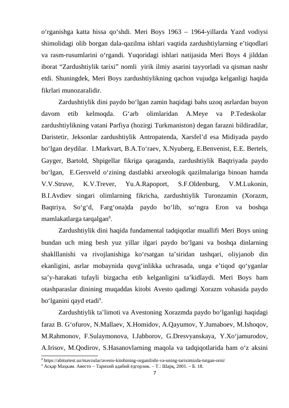 o‘rganishga katta hissa qo‘shdi. Meri Boys 1963 – 1964-yillarda Yazd vodiysi
shimolidagi olib borgan dala-qazilma ishlari vaqtida zardushtiylarning e’tiqodlari
va rasm-rusumlarini o‘rgandi. Yuqoridagi ishlari natijasida Meri Boys 4 jilddan
iborat “Zardushtiylik tarixi” nomli  yirik ilmiy asarini tayyorladi va qisman nashr
etdi. Shuningdek, Meri Boys zardushtiylikning qachon vujudga kelganligi haqida
fikrlari munozaralidir. 
Zardushtiylik dini paydo bo‘lgan zamin haqidagi bahs uzoq asrlardan buyon
davom  etib  kelmoqda.  G‘arb  olimlaridan  A.Meye  va  P.Tedeskolar 
zardushtiylikning vatani Parfiya (hozirgi Turkmaniston) degan farazni bildiradilar,
Daristetir, Jeksonlar zardushtiylik Antropatenda, Xarsfel’d esa Midiyada paydo
bo‘lgan deydilar.  I.Markvart, B.A.To‘raev, X.Nyuberg, E.Benvenist, E.E. Bertels,
Gayger, Bartold, Shpigellar fikriga qaraganda, zardushtiylik Baqtriyada paydo
bo‘lgan,  E.Gersveld o‘zining dastlabki arxeologik qazilmalariga binoan hamda
V.V.Struve,  K.V.Trever,  Yu.A.Rapoport,  S.F.Oldenburg,  V.M.Lukonin,
B.I.Avdiev  singari  olimlarning  fikricha,  zardushtiylik  Turonzamin  (Xorazm,
Baqtriya,  So‘g‘d,  Farg‘ona)da  paydo  bo‘lib,  so‘ngra  Eron  va  boshqa
mamlakatlarga tarqalgan8.
Zardushtiylik dini haqida fundamental tadqiqotlar muallifi Meri Boys uning
bundan uch ming besh yuz yillar ilgari paydo bo‘lgani va boshqa dinlarning
shaklllanishi  va  rivojlanishiga  ko‘rsatgan  ta’siridan  tashqari,  oliyjanob  din
ekanligini,  asrlar  mobaynida  quvg‘inlikka  uchrasada,  unga  e’tiqod  qo‘yganlar
sa’y-harakati  tufayli  bizgacha  etib  kelganligini  ta’kidlaydi.  Meri  Boys  ham
otashparaslar dinining muqaddas kitobi Avesto qadimgi Xorazm vohasida paydo
bo‘lganini qayd etadi9.
Zardushtiylik ta’limoti va Avestoning Xorazmda paydo bo‘lganligi haqidagi
faraz B. G‘ofurov, N.Mallaev, X.Homidov, A.Qayumov, Y.Jumaboev, M.Ishoqov,
M.Rahmonov, F.Sulaymonova, I.Jabborov, G.Dresvyanskaya, Y.Xo‘jamurodov,
A.Irisov, M.Qodirov, S.Hasanovlarning maqola va tadqiqotlarida ham o‘z aksini
8 https://abiturtest.uz/mavzular/avesto-kitobining-organilishi-va-uning-tariximizda-tutgan-orni/
9 Асқар Маҳкам. Авесто – Тарихий адабий ёдгорлик. – Т.: Шарқ, 2001. – Б. 18.
7
