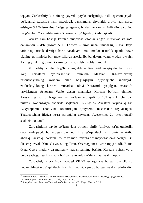 topgan. Zardo‘shtiylik dinining qayerda paydo bo‘lganligi, balki qachon paydo
bo‘lganligi  xususida  ham  arxeologik  qazishmalar  davomida  ajoyib  natijalarga
erishgan S.P.Tolstovning fikriga qaraganda, bu dalillar zardushtiylik dini va uning
payg‘ambari Zaratushturaning Xorazmda tug‘ilganligini isbot qiladi. 
Avesto ham boshqa ko‘plab muqaddas kitoblar singari murakkab va ko‘p
qatlamlidir – deb  yozadi S. P. Tolstov, – biroq unda, shubhasiz, O‘rta Osiyo
tarixining  arxaik  davriga  borib  taqaluvchi  ma’lumotlar  ustunlik  qiladi,  hozir
bizning qo‘limizda bor materiallarga asoslanib, bu davrni yangi eradan avvalgi
1 ming yillikning birinchi yarmiga mansub deb hisoblash mumkin.
Zardushtiylik bilan bog‘liq etnografik va lingivistik tadqiqotlar ham juda
ko‘p  narsalarni  oydinlashtirishi  mumkin.  Masalan  
B.I.Avdievning
zardushtiylikning  Xorazm  bilan  bog‘liqligini  quyidagicha  izohlaydi:
zardushtiylikning  birinchi  muqaddas  olovi  Xorazmda  yoqilgan.  Avestoda
tasvirlangan  Aryonam  Vayjo  degan  mamlakat  Xorazm  bo‘lishi  ehtimol.
Avestoning hozirgi bizga ma’lum bo‘lgan eng qadimgi  1324-yili ko‘chirilgan
nusxasi  Kopengagen  shahrida  saqlanadi.  1771-yilda  Avestoni  tarjima  qilgan
A.Dyupperon  1288-yilda  ko‘chirilgan  qo‘lyozma  nusxasidan  foydalangan.
Tadqiqotchilar fikriga ko‘ra, sosoniylar davridan  Avestoning 21 kitobi (nask)
saqlanib qolgan10.
Zardushtiylik paydo bo‘lgan davr birinchi sinfiy jamiyat, ya’ni quldorlik
davri endi paydo bo‘layotgan davr edi. U urug‘-qabilachilik tuzumiy yemirilib
aholi qullar va quldorlarga, zolim va mazlumlarga bo‘linayotgan davr bo‘lgan. Bu
din eng avval O‘rta Osiyo, so‘ng Eron, Ozarbayjonda qaror topgan edi. Butun
O‘rta Osiyo moddiy va ma’naviy madaniyatining beshigi Xorazm vohasi va u
yerda yashagan turkiy elatlar bo‘lgan, shulardan o‘zbek elati tashkil topgan11.
Zardushtiylik eramizdan avvalgi VII-VI asrlarga xos bo‘lgan din sifatida
undan oldingi urug‘ qabilachilik dinlari negizida paydo bo‘lgan yakka xudolik dini
10 Авеста. Хордэ Авеста (Младшая Авеста) / Подготовка авестийского текста, перевод, предисловие,      
   комментарий М.В.Чистякова. – СПб., 2005. – Б. 24.
11 Асқар Маҳкам. Авесто – Тарихий адабий ёдгорлик. – Т.: Шарқ, 2001. – Б. 20.
8
