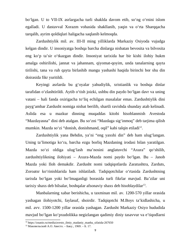 bo‘lgan. U to VII-IX asrlargacha turli shaklda davom etib, so‘ng o‘rnini islom
egalladi. U dastavval Xorazm vohasida shakllanib, yaqin va o‘rta Sharqqacha
tarqalib, ayrim qoldiqlari haligacha saqlanib kelmoqda.
Zardushtiylik mil. av. III-II ming yilliklarda Markaziy Osiyoda vujudga
kelgan dindir. U insoniyatga boshqa barcha dinlarga nisbatan bevosita va bilvosita
eng ko‘p ta’sir o‘tkazgan dindir. Insoniyat tarixida har bir kishi ilohiy hukm
amalga oshirilishi, jannat va jahannam, qiyomat-qoyim, unda tanalarning qayta
tirilishi, tana va ruh qayta birlashib mangu yashashi haqida birinchi bor shu din
doirasida fikr yuritildi. 
Keyingi  asrlarda  bu  g‘oyalar  yahudiylik,  xristianlik  va  boshqa  dinlar
tarafidan o‘zlashtirildi. Aytib o‘tish joizki, ushbu din paydo bo‘lgan davr va uning
vatani – hali fanda oxirigacha to‘liq echilgan masalalar emas. Zardushtiylik dini
payg‘ambar Zardusht nomiga nisbat berilib, shartli ravishda shunday atab kelinadi.
Aslida  esa  u  mazkur  dinning  muqaddas  kitobi  hisoblanmish  Avestoda
“Mazdayasna” dini deb atalgan. Bu so‘zni “Mazdaga sig‘inmoq” deb tarjima qilish
mumkin. Mazda so‘zi “donish, donishmand, oqil” kabi talqin etiladi12. 
Zardushtiylik yana Behdin, ya’ni “eng yaxshi din” deb ham ulug‘langan.
Uning ta’limotiga ko‘ra, barcha ezgu borliq Mazdaning irodasi bilan yaratilgan.
Mazda  so‘zi  oldiga  ulug‘lash  ma’nosini  anglatuvchi  “Axura”  qo‘shilib,
zardushtiylikning  ilohiyati  –  Axura-Mazda  nomi  paydo  bo‘lgan.  Bu  –  Janob
Mazda yoki Iloh demakdir. Zardusht nomi tadqiqotlarda Zaratushtra, Zarduts,
Zoroatsr  ko‘rinishlarida  ham  ishlatiladi.  Tadqiqotchilar  o‘rtasida  Zardushtning
tarixda bo‘lgan yoki  bo‘lmaganligi borasida turli  fikrlar  mavjud. Ba’zilar uni
tarixiy shaxs deb bilsalar, boshqalar afsonaviy shaxs deb hisoblaydilar13. 
Manbalarning xabar berishicha, u taxminan mil. av. 1200-570 yillar orasida
yashagan  ilohiyotchi, faylasuf, shoirdir. Tadqiqotchi  M.Boys  ta’kidlashicha,  u
mil. avv. 1500-1200 yillar orasida yashagan. Zardusht Markaziy Osiyo hududida
mavjud bo‘lgan ko‘pxudolikka negizlangan qadimiy diniy tasavvur va e’tiqodlarni
12 https://znanio.ru/media/avesto_ilmiy_madaniy_manba_sifatida-267650
13 Маковельский А.О. Авесто. – Баку., 1969. – Б. 17.
9
