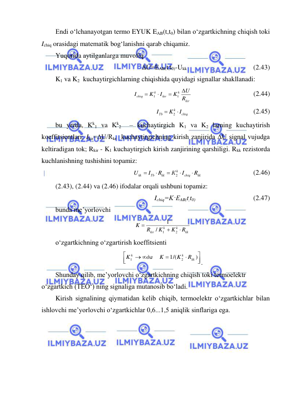  
 
Endi o‘lchanayotgan termo EYUK EAB(t,t0) bilan o‘zgartkichning chiqish toki 
Ichiq orasidagi matematik bog‘lanishni qarab chiqamiz. 
Yuqorida aytilganlarga muvofiq 
∆U=EAB(t,t0)-Ukk                                       (2.43) 
K1 va K2  kuchaytirgichlarning chiqishida quyidagi signallar shakllanadi: 
kir
k
kir
k
chiq
R
U
K
I
K
I




1
1
                                    (2.44) 
chiq
k
Тb
I
K
I


2
                                      (2.45) 
bu yerda, Kk1 va Kk2  – kuchaytirgich K1 va K2 larning kuchaytirish 
koeffitsientlari; Ikir=∆U/Rkr  kuchaytirgichning kirish zanjirida ∆U signal vujudga 
keltiradigan tok; Rkir - K1 kuchaytirgich kirish zanjirining qarshiligi. Rkk rezistorda 
kuchlanishning tushishini topamiz: 
kk
chiq
k
kk
Тb
kk
R
I
К
R
I
U





2
                              (2.46) 
(2.43), (2.44) va (2.46) ifodalar orqali ushbuni topamiz: 
Ichiq=K·EAB(t,t0)                                  (2.47) 
bunda me’yorlovchi 
kk
k
k
kir
R
K
K
R
K



2
1
/
1
 
o‘zgartkichning o‘zgartirish koeffitsienti 






 
)
1/(
2
1
kk
k
k
R
K
K
да
K
.
 
Shunday qilib, me’yorlovchi o‘zgartkichning chiqish toki termoelektr 
o‘zgartkich (TEO‘) ning signaliga mutanosib bo‘ladi. 
Kirish signalining qiymatidan kelib chiqib, termoelektr o‘zgartkichlar bilan 
ishlovchi me’yorlovchi o‘zgartkichlar 0,6...1,5 aniqlik sinflariga ega. 
 
 
 
