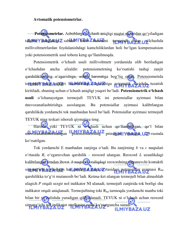  
 
Avtomatik potensiometrlar. 
 
 Potensiometrlar. Asboblarga o‘lchash aniqligi nuqtai nazaridan qo‘yiladigan 
talablar 
oshganligi 
sababli 
hozir 
haroratni 
termojuft 
bilan 
o‘lchashda 
millivoltmetrlardan foydalanishdagi kamchiliklardan holi bo‘lgan kompensatsion 
yoki potensiometrik usul tobora keng qo‘llanilmoqda. 
Potensiometrik o‘lchash usuli millivoltmetr yordamida olib boriladigan 
o‘lchashdan 
ancha 
afzaldir: 
potensiometrning 
ko‘rsatishi 
tashqi 
zanjir 
qarshiliklarining o‘zgarishiga, asbob haroratiga bog‘liq emas. Potensiometrda 
termojuft erkin uchlari haroratining o‘zgarishiga avtomatik ravishda tuzatish 
kiritiladi, shuning uchun o‘lchash aniqligi yuqori bo‘ladi. Potensiometrik o‘lchash 
usuli o‘lchanayotgan termojuft TEYUK ini potensiallar ayirmasi bilan 
muvozanatlashtirishga 
asoslangan. 
Bu 
potensiallar 
ayirmasi 
kalibrlangan 
qarshilikda yordamchi tok manbaidan hosil bo‘ladi. Potensiallar ayirmasi termojuft 
TEYUK ning teskari ishorali qiymatiga teng. 
Harorat yoki TEYUK ni o‘lchash uchun qo‘llaniladigan, qo‘l bilan 
muvozanatlashtiriladigan 
potensiometrning 
prinsipial 
sxemasi 
2.9-rasmda 
ko‘rsatilgan. 
Tok yordamchi E manbadan zanjirga o‘tadi. Bu zanjirning b va c nuqtalari 
o‘rtasida Rr o‘zgaruvchan qarshilik - reoxord ulangan. Reoxord L uzunlikdagi 
kalibrlangan simdan iborat. b nuqta va oraliqdagi reoxordning sirpanuvchi kontaktli 
sirpang‘ichi joylashgan har qanday d nuqta o‘rtasidagi potensiallar ayirmasi Rbd 
qarshilikka to‘g‘ri mutanosib bo‘ladi. Ketma-ket ulangan termojuft bilan almashlab 
ulagich P orqali sezgir nol indikator NI ulanadi, termojuft zanjirida tok borligi shu 
indikator orqali aniqlanadi. Termojuftning toki Rbd tarmoqda yordamchi manba toki 
bilan bir yo‘nalishda yuradigan qilib ulanadi. TEYUK ni o‘lchash uchun reoxord 
sirpang‘ichi nol indikator strelkasini nolni ko‘rsatguncha suradi. 
 
