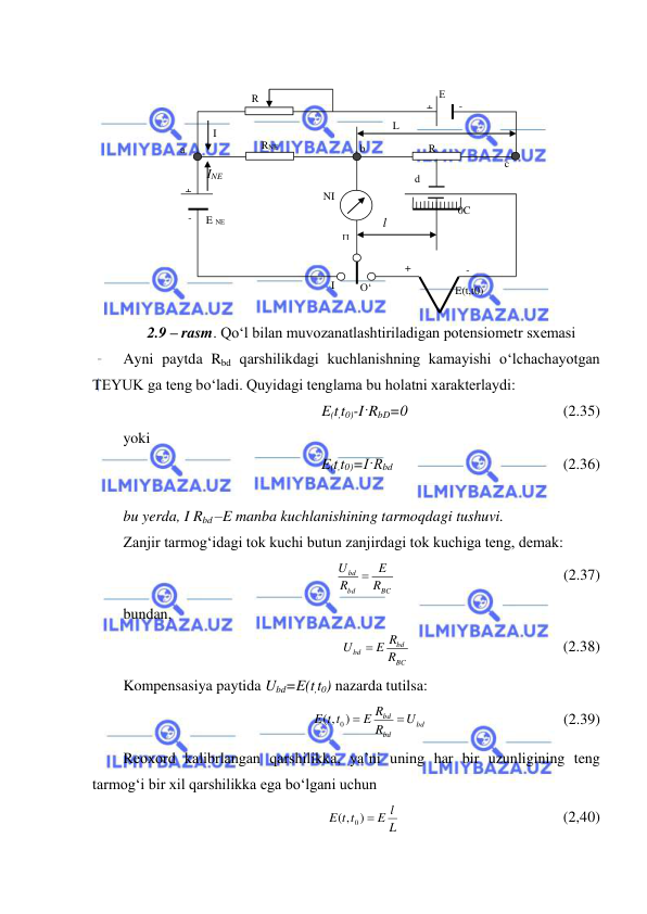  
 
 
 
 
 
 
 
 
 
 
 
2.9 – rasm. Qo‘l bilan muvozanatlashtiriladigan potensiometr sxemasi 
Ayni paytda Rbd qarshilikdagi kuchlanishning kamayishi o‘lchachayotgan 
TEYUK ga teng bo‘ladi. Quyidagi tenglama bu holatni xarakterlaydi: 
E(t,t0)-I·RbD=0                                         (2.35) 
yoki 
E(t,t0)=I·Rbd                                             (2.36) 
 
bu yerda, I Rbd –E manba kuchlanishining tarmoqdagi tushuvi. 
Zanjir tarmog‘idagi tok kuchi butun zanjirdagi tok kuchiga teng, demak: 
BC
bd
bd
R
E
R
U

                                            (2.37) 
bundan, 
BC
bd
bd
R
E R
U

                                        (2.38) 
Kompensasiya paytida Ubd=E(t,t0) nazarda tutilsa: 
bd
bd
bd
U
R
E R
E t t

) 
( ,
0
                                    (2.39) 
Reoxord kalibrlangan qarshilikka, ya’ni uning har bir uzunligining teng 
tarmog‘i bir xil qarshilikka ega bo‘lgani uchun 
L
E l
E t t
( , ) 
0
                                           (2,40) 
E NE 
RNE 
 а 
+ 
- 
  I 
  R 
   NI 
П 
I 
O‘ 
 E(t,t0) 
  - 
+ 
L 
0C 
d 
R
р 
+ 
- 
  Е 
 b 
 c 
l 
INE 
