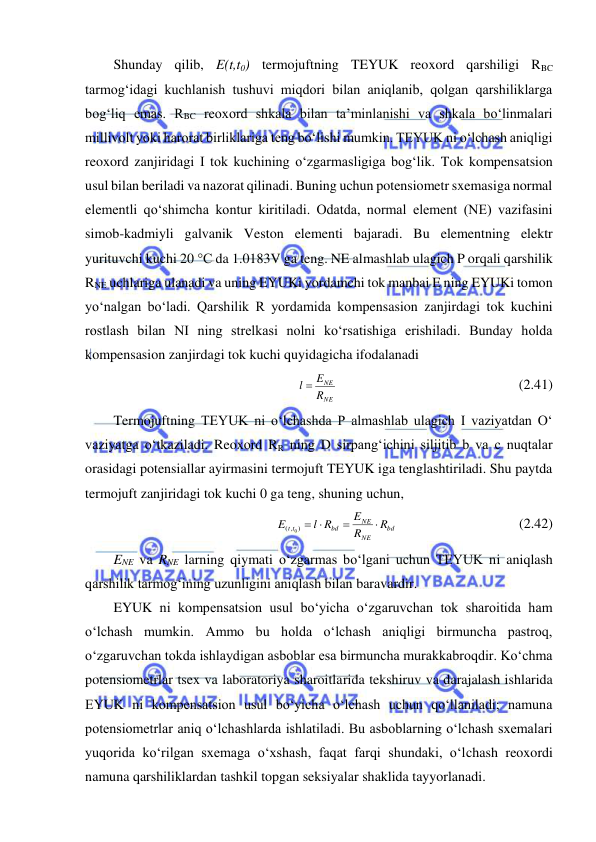  
 
Shunday qilib, E(t,t0) termojuftning TEYUK reoxord qarshiligi RBC 
tarmog‘idagi kuchlanish tushuvi miqdori bilan aniqlanib, qolgan qarshiliklarga 
bog‘liq emas. RBC reoxord shkala bilan ta’minlanishi va shkala bo‘linmalari 
millivolt yoki harorat birliklariga teng bo‘lishi mumkin. TEYUK ni o‘lchash aniqligi 
reoxord zanjiridagi I tok kuchining o‘zgarmasligiga bog‘lik. Tok kompensatsion 
usul bilan beriladi va nazorat qilinadi. Buning uchun potensiometr sxemasiga normal 
elementli qo‘shimcha kontur kiritiladi. Odatda, normal element (NE) vazifasini 
simob-kadmiyli galvanik Veston elementi bajaradi. Bu elementning elektr 
yurituvchi kuchi 20 °С da 1.0183V ga teng. NE almashlab ulagich P orqali qarshilik 
RNE uchlariga ulanadi va uning EYUKi yordamchi tok manbai E ning EYUKi tomon 
yo‘nalgan bo‘ladi. Qarshilik R yordamida kompensasion zanjirdagi tok kuchini 
rostlash bilan NI ning strelkasi nolni ko‘rsatishiga erishiladi. Bunday holda 
kompensasion zanjirdagi tok kuchi quyidagicha ifodalanadi 
NE
NE
R
l  E
                                                    (2.41) 
Termojuftning TEYUK ni o‘lchashda P almashlab ulagich I vaziyatdan O‘ 
vaziyatga o‘tkaziladi. Reoxord RR ning D sirpang‘ichini siljitib b va c nuqtalar 
orasidagi potensiallar ayirmasini termojuft TEYUK iga tenglashtiriladi. Shu paytda 
termojuft zanjiridagi tok kuchi 0 ga teng, shuning uchun, 
bd
NE
NE
bd
t t
R
R
E
l R
E



( , ) 
0
                                   (2.42) 
ENE va RNE larning qiymati o‘zgarmas bo‘lgani uchun TEYUK ni aniqlash 
qarshilik tarmog‘ining uzunligini aniqlash bilan baravardir. 
EYUK ni kompensatsion usul bo‘yicha o‘zgaruvchan tok sharoitida ham 
o‘lchash mumkin. Ammo bu holda o‘lchash aniqligi birmuncha pastroq, 
o‘zgaruvchan tokda ishlaydigan asboblar esa birmuncha murakkabroqdir. Ko‘chma 
potensiometrlar tsex va laboratoriya sharoitlarida tekshiruv va darajalash ishlarida 
EYUK ni kompensatsion usul bo‘yicha o‘lchash uchun qo‘llaniladi; namuna 
potensiometrlar aniq o‘lchashlarda ishlatiladi. Bu asboblarning o‘lchash sxemalari 
yuqorida ko‘rilgan sxemaga o‘xshash, faqat farqi shundaki, o‘lchash reoxordi 
namuna qarshiliklardan tashkil topgan seksiyalar shaklida tayyorlanadi. 
