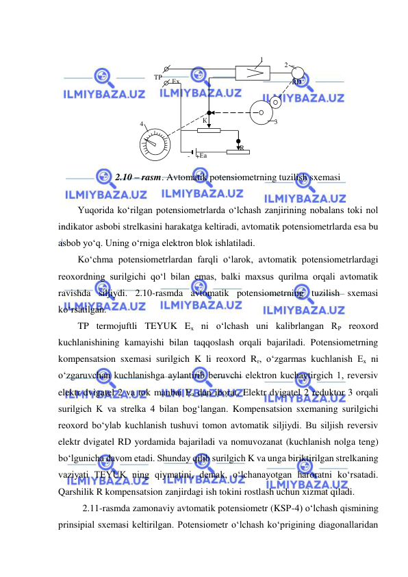  
 
 
 
 
 
 
 
 
 
2.10 – rasm. Avtomatik potensiometrning tuzilish sxemasi 
 
Yuqorida ko‘rilgan potensiometrlarda o‘lchash zanjirining nobalans toki nol 
indikator asbobi strelkasini harakatga keltiradi, avtomatik potensiometrlarda esa bu 
asbob yo‘q. Uning o‘rniga elektron blok ishlatiladi. 
Ko‘chma potensiometrlardan farqli o‘larok, avtomatik potensiometrlardagi 
reoxordning surilgichi qo‘l bilan emas, balki maxsus qurilma orqali avtomatik 
ravishda siljiydi. 2.10-rasmda avtomatik potensiometrning tuzilish sxemasi 
ko‘rsatilgan. 
TP termojuftli TEYUK Ex ni o‘lchash uni kalibrlangan RP reoxord 
kuchlanishining kamayishi bilan taqqoslash orqali bajariladi. Potensiometrning 
kompensatsion sxemasi surilgich K li reoxord Rr, o‘zgarmas kuchlanish Ex ni 
o‘zgaruvchan kuchlanishga aylantirib beruvchi elektron kuchaytirgich 1, reversiv 
elektr dvigatel 2 va tok manbai Ea dan iborat. Elektr dvigatel 2 reduktor 3 orqali 
surilgich K va strelka 4 bilan bog‘langan. Kompensatsion sxemaning surilgichi 
reoxord bo‘ylab kuchlanish tushuvi tomon avtomatik siljiydi. Bu siljish reversiv 
elektr dvigatel RD yordamida bajariladi va nomuvozanat (kuchlanish nolga teng) 
bo‘lgunicha davom etadi. Shunday qilib surilgich K va unga biriktirilgan strelkaning 
vaziyati TEYUK ning qiymatini, demak, o‘lchanayotgan haroratni ko‘rsatadi. 
Qarshilik R kompensatsion zanjirdagi ish tokini rostlash uchun xizmat qiladi. 
 2.11-rasmda zamonaviy avtomatik potensiometr (KSP-4) o‘lchash qismining 
prinsipial sxemasi keltirilgan. Potensiometr o‘lchash ko‘prigining diagonallaridan 
~ 
К    
Rp 
R 
3 
+ 
- 
 Eх 
4 
- 
+ 
TP 
Eа 
1 
2 
RD 
