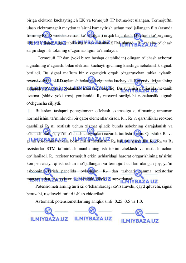  
 
biriga elektron kuchaytirgich EK va termojuft TP ketma-ket ulangan. Termojuftni 
ulash elektromagnit maydon ta’sirini kamaytirish uchun mo‘ljallangan filtr (rasmda 
filtrning Rf – Sf sodda sxemasi ko‘rsatilgan) orqali bajariladi. O‘lchash ko‘prigining 
ikkinchi diagonaliga stabillashgan tok manbai STM ulanadi. Bu manba o‘lchash 
zanjiridagi ish tokining o‘zgarmasligini ta’minlaydi. 
 Termojuft TP dan (yoki biron boshqa datchikdan) olingan o‘lchash axboroti 
signalining o‘zgarishi bilan elektron kuchaytirgichning kirishiga nobalanslik signali 
beriladi. Bu signal ma’lum bir o‘zgartgich orqali o‘zgaruvchan tokka aylanib, 
reversiv dvigatel RD aylanish holatiga kelguncha kuchayadi. Reversiv dvigatelning 
aylanish yo‘nalishi nobalanslik ishorasiga bog‘liq. Bu aylanish natijasida mexanik 
uzatma (shkiv yoki tros) yordamida Rr reoxord surilgichi nobalanslik signali 
o‘chguncha siljiydi. 
Bulardan tashqari potegsiometr o‘lchash sxemasiga qurilmaning umuman 
normal ishini ta’minlovchi bir qator elementlar kiradi. Rsh, Rk, rk qarshiliklar reoxord 
qarshiligi Rr ni rostlash uchun xizmat qiladi: bunda asbobning darajalanish va 
o‘lchash oralig‘i, ya’ni o‘lchash chegaralari nazarda tutilishi lozim. Qarshilik Rn va 
gn lar yordamida shkala boshlanishi rostlanadi. Rd ballastli qarshilik, Rrt, Rrt va Rs 
rezistorlar STM ta’minlash manbaining ish tokini cheklash va rostlash uchun 
qo‘llaniladi. Rm rezistor termojuft erkin uchlaridagi harorat o‘zgarishining ta’sirini 
kompensatsiya qilish uchun mo‘ljallangan va termojuft uchlari ulangan joy, ya’ni 
asbobning kirish panelida joylashgan, RM dan tashqari hamma rezistorlar 
manganindan, Rm rezistor esa mis yoki nikeldan tayyorlanadi. 
Potensiometrlarning turli xil o‘lchamlardagi ko‘rsatuvchi, qayd qiluvchi, signal 
beruvchi, rostlovchi turlari ishlab chiqariladi. 
Avtomatik potensiometrlarning aniqlik sinfi: 0,25; 0,5 va 1,0. 
 
