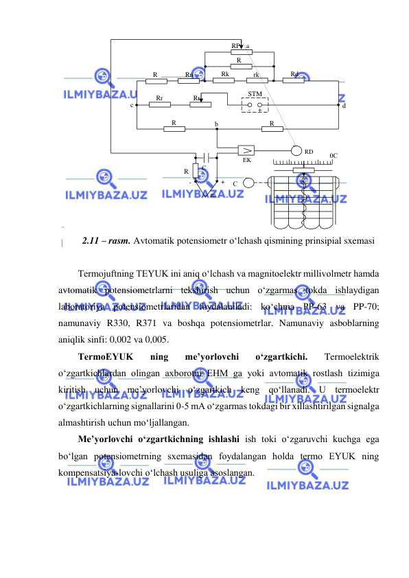  
 
 
2.11 – rasm. Avtomatik potensiometr o‘lchash qismining prinsipial sxemasi 
 
Termojuftning TEYUK ini aniq o‘lchash va magnitoelektr millivolmetr hamda 
avtomatik potensiometrlarni tekshirish uchun o‘zgarmas tokda ishlaydigan 
laboratoriya potensiometrlaridan foydalaniladi: ko‘chma PP-63 va PP-70; 
namunaviy R330, R371 va boshqa potensiometrlar. Namunaviy asboblarning 
aniqlik sinfi: 0,002 va 0,005. 
TermoEYUK 
ning 
me’yorlovchi 
o‘zgartkichi. 
Termoelektrik 
o‘zgartkichlardan olingan axborotni EHM ga yoki avtomatik rostlash tizimiga 
kiritish uchun me’yorlovchi o‘zgartkich keng qo‘llanadi. U termoelektr 
o‘zgartkichlarning signallarini 0-5 mA o‘zgarmas tokdagi bir xillashtirilgan signalga 
almashtirish uchun mo‘ljallangan. 
Me’yorlovchi o‘zgartkichning ishlashi ish toki o‘zgaruvchi kuchga ega 
bo‘lgan potensiometrning sxemasidan foydalangan holda termo EYUK ning 
kompensatsiya-lovchi o‘lchash usuliga asoslangan.  
 
RP 
Rd 
Rk 
R
H 
R
M 
R
O 
Rr
m 
Rr 
STM 
rk 
Rn 
R
Ш 
с 
d 
b 
a 
+ 
- 
+ 
- 
R
Ф 
С
Ф 
EK
K 
С
Д 
RD
D 
0С 
~ 
~ 
m 
