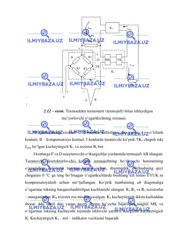  
 
 
2.12 – rasm. Termoelektr termometr (termojuft) bilan ishlaydigan 
me’yorlovchi o‘zgartkichning sxemasi. 
 
O‘zgartkichning sxemasi 2.12-rasmda keltirilgan. Bu yerda, I – o‘lchash 
konturi; II – kompensatsiya konturi. I konturda tuzatuvchi ko‘prik TK, chiqish toki 
Ichiq bo‘lgan kuchaytirgich K1 va rezistor Rt bor. 
I konturga F va D uzayturuvchi o‘tkazgichlar yordamida termojuft AB ulangan. 
Tuzatuvchi (korrektorlovchi) ko‘prik termojuftning bo‘sh uchi haroratining 
o‘zgarishiga avtomatik tuzatma kiritish uchun, shuningdek, o‘lchashning quyi 
chegarasi 0 °C ga teng bo‘lmagan o‘zgartkichlarda boshlang‘ich termo EYUK ni 
kompensatsiyalash uchun mo‘ljallangan. Ko‘prik manbaining ab diagonaliga 
o‘zgarmas tokning barqarorlashtirilgan kuchlanishi ulangan. R1,R2 va R3 rezistorlar 
– manganindan, Rm rezistor esa misdan yasalgan. K1 kuchaytirgich ikkita kaskaddan 
iborat: ikki taktli ikki yarim davrli sxema bo‘yicha bajarilgan magnit MK va 
o‘zgarmas tokning kuchayishi rejimida ishlovchi yarim o‘tkazgichli kuchaytirgich 
K. Kuchaytirgich K1 - nol – indikator vazifasini bajaradi. 
Imb 
PI 
Rkk 
K 
H 
+ 
I 
∆U 
TK 
D 
F 
+ 
- 
B 
A 
U 
+ 
- 
K2 
Ichiq 
cchcc
I chiq 
Rmn 
K1 
MK 
YK 
С 
b 
d 
a 
R
m 
R1 
R2 
R3 
