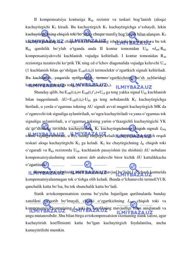  
 
II kompemsatsiya konturiga Rkk rezistor va teskari bog‘lanish (aloqa) 
kuchaytirgichi K2 kiradi. Bu kuchaytirgich K1 kuchaytirgichga o‘xshaydi, lekin 
kuchaytirgichning chiqish toki bo‘yicha chuqur manfiy bog‘lanish bilan ulangan. K2 
kuchaytirgichning Imb, chiqish toki II konturning ishchi toki hisoblanadi va bu tok 
Rkk qarshilik bo‘ylab o‘tganda unda II kontur tomonidan Ukk =Imb·Rkk 
kompensatsiyalovchi kuchlanish vujudga keltiriladi. I kontur tomonidan Rab 
rezistorga tuzatuvchi ko‘prik TK ning cd o‘lchov diagonalida vujudga keluvchi Ucd 
(1 kuchlanish bilan qo‘shilgan EAB(t,t0)) termoelektr o‘zgartkich signali keltiriladi. 
Bu kuchlanish, yuqorida aytilganidek, termoo‘zgartkichning bo‘sh uchlaridagi 
haroratning tuzatmasiga teng, ya’ni Ucd=EAB(t’0,to). 
Shunday qilib, bu EAB(t,t0)= EAB(t,t’0)+Ucd ga teng yakka signal Ukk kuchlanish 
bilan taqqoslanadi. ∆U=EAB(t,t0)-Ukk ga teng nobalanslik K1 kuchaytirgichga 
beriladi, u yerda o‘zgarmas tokning ∆U signali avval magnit kuchaytirgich MK da 
o‘zgaruvchi tok signaliga aylantiriladi, so‘ngra kuchaytiriladi va yana o‘zgarmas tok 
signaliga aylantiriladi, u o‘zgarmas tokning yarim o‘tkazgichli kuchaytirgichi YK 
da qo‘shimcha ravishda kuchaytiriladi. K1 kuchaytirgichning chiqish signali Ichiq 
tokini vujudga keltiradi, u RTN tashqi zanjirga keladi va keyin kuchaytirgich orqali 
teskari aloqa kuchaytirgichi K2 ga keladi. K2 ku chaytirgichning It6 chiqish toki 
o‘zgaradi va Rkk rezistorda Ukk, kuchlanish pasayishini (tu shishini) ∆U nobalans 
kompensatsiyalashning statik xatosi deb ataluvchi biror kichik δU kattalikkacha 
o‘zgartiradi. 
Kompensatsiyalashning statik xatosining mavjud bo‘lishi I o‘lchash konturida 
kompensatsiyalanmagan tok o‘tishga olib keladi. Bunda o‘lchanuvchi termoEYUK 
qanchalik katta bo‘lsa, bu tok shunchalik katta bo‘ladi. 
Statik avtokompensatsion sxema bo‘yicha bajarilgan qurilmalarda bunday 
xatolikni yo‘qotib bo‘lmaydi, chunki o‘zgartkichning Ichiq chiqish toki va 
kompensatsiya konturining Itb toki bu xatolikning mavjudligi bilan aniqlanadi va 
unga mutanosibdir. Shu bilan birga avtokompensatsion sxemaning statik xatosi, agar 
kuchaytirish koeffitsienti katta bo‘lgan kuchaytirgich foydalanilsa, ancha 
kamaytirilishi mumkin. 
