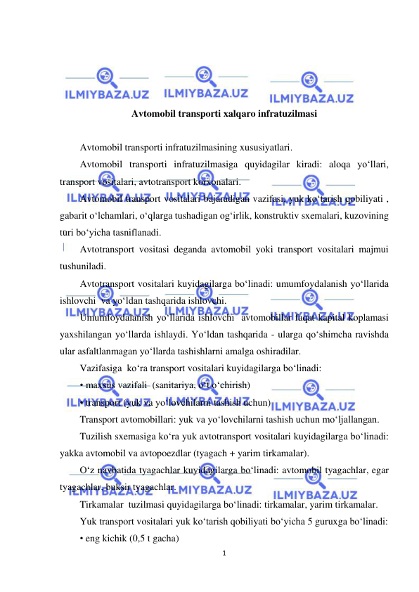  
1 
 
 
 
 
 
Avtomobil transporti xalqaro infratuzilmasi 
 
Avtomobil transporti infratuzilmasining xususiyatlari. 
Avtomobil transporti infratuzilmasiga quyidagilar kiradi: aloqa yo‘llari, 
transport vositalari, avtotransport korxonalari. 
Avtomobil transport vositalari bajaradigan vazifasi, yuk ko‘tarish qobiliyati , 
gabarit o‘lchamlari, o‘qlarga tushadigan og‘irlik, konstruktiv sxemalari, kuzovining 
turi bo‘yicha tasniflanadi. 
Avtotransport vositasi deganda avtomobil yoki transport vositalari majmui 
tushuniladi. 
Avtotransport vositalari kuyidagilarga bo‘linadi: umumfoydalanish yo‘llarida 
ishlovchi  va yo‘ldan tashqarida ishlovchi. 
Umumfoydalanish yo‘llarida ishlovchi  avtomobillar faqat kapital koplamasi 
yaxshilangan yo‘llarda ishlaydi. Yo‘ldan tashqarida - ularga qo‘shimcha ravishda 
ular asfaltlanmagan yo‘llarda tashishlarni amalga oshiradilar. 
Vazifasiga  ko‘ra transport vositalari kuyidagilarga bo‘linadi: 
• maxsus vazifali  (sanitariya, o‘t o‘chirish) 
• transport (yuk va yo‘lovchilarni tashish uchun) 
Transport avtomobillari: yuk va yo‘lovchilarni tashish uchun mo‘ljallangan. 
Tuzilish sxemasiga ko‘ra yuk avtotransport vositalari kuyidagilarga bo‘linadi: 
yakka avtomobil va avtopoezdlar (tyagach + yarim tirkamalar). 
O‘z navbatida tyagachlar kuyidagilarga bo‘linadi: avtomobil tyagachlar, egar 
tyagachlar, buksir tyagachlar. 
Tirkamalar  tuzilmasi quyidagilarga bo‘linadi: tirkamalar, yarim tirkamalar. 
Yuk transport vositalari yuk ko‘tarish qobiliyati bo‘yicha 5 guruxga bo‘linadi: 
• eng kichik (0,5 t gacha) 
