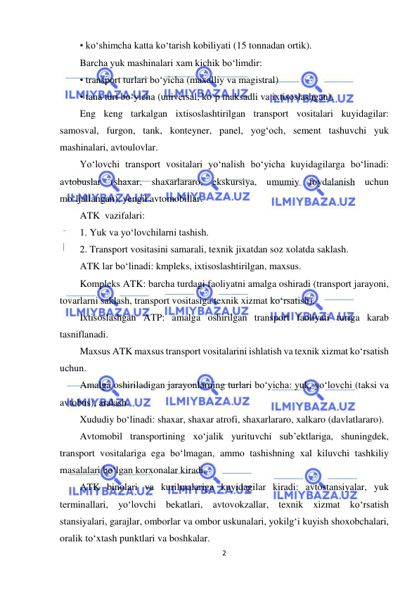  
2 
 
• ko‘shimcha katta ko‘tarish kobiliyati (15 tonnadan ortik). 
Barcha yuk mashinalari xam kichik bo‘limdir: 
• transport turlari bo‘yicha (maxalliy va magistral) 
• tana turi bo‘yicha (universal, ko‘p maksadli va ixtisoslashgan). 
Eng keng tarkalgan ixtisoslashtirilgan transport vositalari kuyidagilar: 
samosval, furgon, tank, konteyner, panel, yog‘och, sement tashuvchi yuk 
mashinalari, avtoulovlar. 
Yo‘lovchi transport vositalari yo‘nalish bo‘yicha kuyidagilarga bo‘linadi: 
avtobuslar (shaxar, shaxarlararo, ekskursiya, umumiy foydalanish uchun 
mo‘ljallangan), yengil avtomobillar. 
ATK  vazifalari: 
1. Yuk va yo‘lovchilarni tashish. 
2. Transport vositasini samarali, texnik jixatdan soz xolatda saklash. 
ATK lar bo‘linadi: kmpleks, ixtisoslashtirilgan, maxsus. 
Kompleks ATK: barcha turdagi faoliyatni amalga oshiradi (transport jarayoni, 
tovarlarni saklash, transport vositasiga texnik xizmat ko‘rsatish). 
Ixtisoslashgan ATP: amalga oshirilgan transport faoliyati turiga karab 
tasniflanadi. 
Maxsus ATK maxsus transport vositalarini ishlatish va texnik xizmat ko‘rsatish 
uchun. 
Amalga oshiriladigan jarayonlarning turlari bo‘yicha: yuk, yo‘lovchi (taksi va 
avtobus), aralash. 
Xududiy bo‘linadi: shaxar, shaxar atrofi, shaxarlararo, xalkaro (davlatlararo). 
Avtomobil transportining xo‘jalik yurituvchi sub’ektlariga, shuningdek, 
transport vositalariga ega bo‘lmagan, ammo tashishning xal kiluvchi tashkiliy 
masalalari bo‘lgan korxonalar kiradi. 
ATK binolari va kurilmalariga kuyidagilar kiradi: avtostansiyalar, yuk 
terminallari, yo‘lovchi bekatlari, avtovokzallar, texnik xizmat ko‘rsatish 
stansiyalari, garajlar, omborlar va ombor uskunalari, yokilg‘i kuyish shoxobchalari, 
oralik to‘xtash punktlari va boshkalar. 
