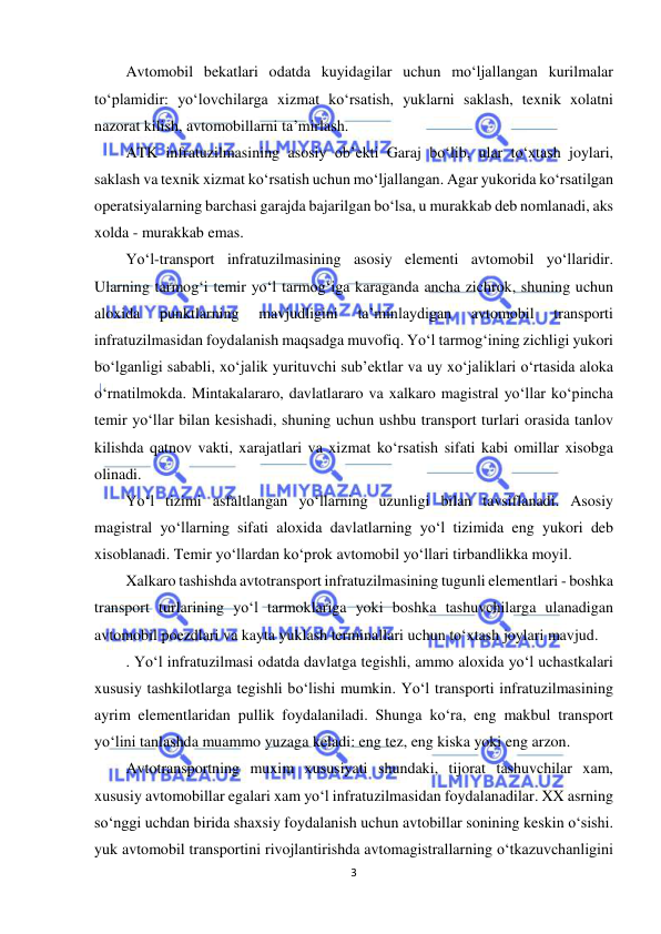  
3 
 
Avtomobil bekatlari odatda kuyidagilar uchun mo‘ljallangan kurilmalar 
to‘plamidir: yo‘lovchilarga xizmat ko‘rsatish, yuklarni saklash, texnik xolatni 
nazorat kilish, avtomobillarni ta’mirlash. 
ATK infratuzilmasining asosiy ob’ekti Garaj bo‘lib, ular to‘xtash joylari, 
saklash va texnik xizmat ko‘rsatish uchun mo‘ljallangan. Agar yukorida ko‘rsatilgan 
operatsiyalarning barchasi garajda bajarilgan bo‘lsa, u murakkab deb nomlanadi, aks 
xolda - murakkab emas. 
Yo‘l-transport infratuzilmasining asosiy elementi avtomobil yo‘llaridir. 
Ularning tarmog‘i temir yo‘l tarmog‘iga karaganda ancha zichrok, shuning uchun 
aloxida 
punktlarning 
mavjudligini 
ta’minlaydigan 
avtomobil 
transporti 
infratuzilmasidan foydalanish maqsadga muvofiq. Yo‘l tarmog‘ining zichligi yukori 
bo‘lganligi sababli, xo‘jalik yurituvchi sub’ektlar va uy xo‘jaliklari o‘rtasida aloka 
o‘rnatilmokda. Mintakalararo, davlatlararo va xalkaro magistral yo‘llar ko‘pincha 
temir yo‘llar bilan kesishadi, shuning uchun ushbu transport turlari orasida tanlov 
kilishda qatnov vakti, xarajatlari va xizmat ko‘rsatish sifati kabi omillar xisobga 
olinadi. 
Yo‘l tizimi asfaltlangan yo‘llarning uzunligi bilan tavsiflanadi. Asosiy 
magistral yo‘llarning sifati aloxida davlatlarning yo‘l tizimida eng yukori deb 
xisoblanadi. Temir yo‘llardan ko‘prok avtomobil yo‘llari tirbandlikka moyil. 
Xalkaro tashishda avtotransport infratuzilmasining tugunli elementlari - boshka 
transport turlarining yo‘l tarmoklariga yoki boshka tashuvchilarga ulanadigan 
avtomobil poezdlari va kayta yuklash terminallari uchun to‘xtash joylari mavjud. 
. Yo‘l infratuzilmasi odatda davlatga tegishli, ammo aloxida yo‘l uchastkalari 
xususiy tashkilotlarga tegishli bo‘lishi mumkin. Yo‘l transporti infratuzilmasining 
ayrim elementlaridan pullik foydalaniladi. Shunga ko‘ra, eng makbul transport 
yo‘lini tanlashda muammo yuzaga keladi: eng tez, eng kiska yoki eng arzon. 
Avtotransportning muxim xususiyati shundaki, tijorat tashuvchilar xam, 
xususiy avtomobillar egalari xam yo‘l infratuzilmasidan foydalanadilar. XX asrning 
so‘nggi uchdan birida shaxsiy foydalanish uchun avtobillar sonining keskin o‘sishi. 
yuk avtomobil transportini rivojlantirishda avtomagistrallarning o‘tkazuvchanligini 
