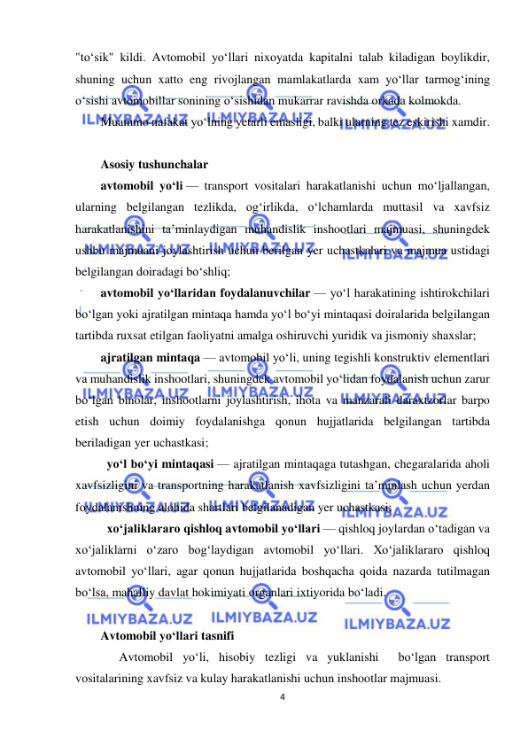  
4 
 
"to‘sik" kildi. Avtomobil yo‘llari nixoyatda kapitalni talab kiladigan boylikdir, 
shuning uchun xatto eng rivojlangan mamlakatlarda xam yo‘llar tarmog‘ining 
o‘sishi avtomobillar sonining o‘sishidan mukarrar ravishda orkada kolmokda. 
Muammo nafakat yo‘lning yetarli emasligi, balki ularning tez eskirishi xamdir. 
 
Asosiy tushunchalar  
avtomobil yo‘li — transport vositalari harakatlanishi uchun mo‘ljallangan, 
ularning belgilangan tezlikda, og‘irlikda, o‘lchamlarda muttasil va xavfsiz 
harakatlanishini ta’minlaydigan muhandislik inshootlari majmuasi, shuningdek 
ushbu majmuani joylashtirish uchun berilgan yer uchastkalari va majmua ustidagi 
belgilangan doiradagi bo‘shliq; 
avtomobil yo‘llaridan foydalanuvchilar — yo‘l harakatining ishtirokchilari 
bo‘lgan yoki ajratilgan mintaqa hamda yo‘l bo‘yi mintaqasi doiralarida belgilangan 
tartibda ruxsat etilgan faoliyatni amalga oshiruvchi yuridik va jismoniy shaxslar; 
ajratilgan mintaqa — avtomobil yo‘li, uning tegishli konstruktiv elementlari 
va muhandislik inshootlari, shuningdek avtomobil yo‘lidan foydalanish uchun zarur 
bo‘lgan binolar, inshootlarni joylashtirish, ihota va manzarali daraxtzorlar barpo 
etish uchun doimiy foydalanishga qonun hujjatlarida belgilangan tartibda 
beriladigan yer uchastkasi; 
 yo‘l bo‘yi mintaqasi — ajratilgan mintaqaga tutashgan, chegaralarida aholi 
xavfsizligini va transportning harakatlanish xavfsizligini ta’minlash uchun yerdan 
foydalanishning alohida shartlari belgilanadigan yer uchastkasi; 
 xo‘jaliklararo qishloq avtomobil yo‘llari — qishloq joylardan o‘tadigan va 
xo‘jaliklarni o‘zaro bog‘laydigan avtomobil yo‘llari. Xo‘jaliklararo qishloq 
avtomobil yo‘llari, agar qonun hujjatlarida boshqacha qoida nazarda tutilmagan 
bo‘lsa, mahalliy davlat hokimiyati organlari ixtiyorida bo‘ladi. 
 
Avtomobil yo‘llari tasnifi 
      Avtomobil yo‘li, hisobiy tezligi va yuklanishi  bo‘lgan transport 
vositalarining xavfsiz va kulay harakatlanishi uchun inshootlar majmuasi. 
