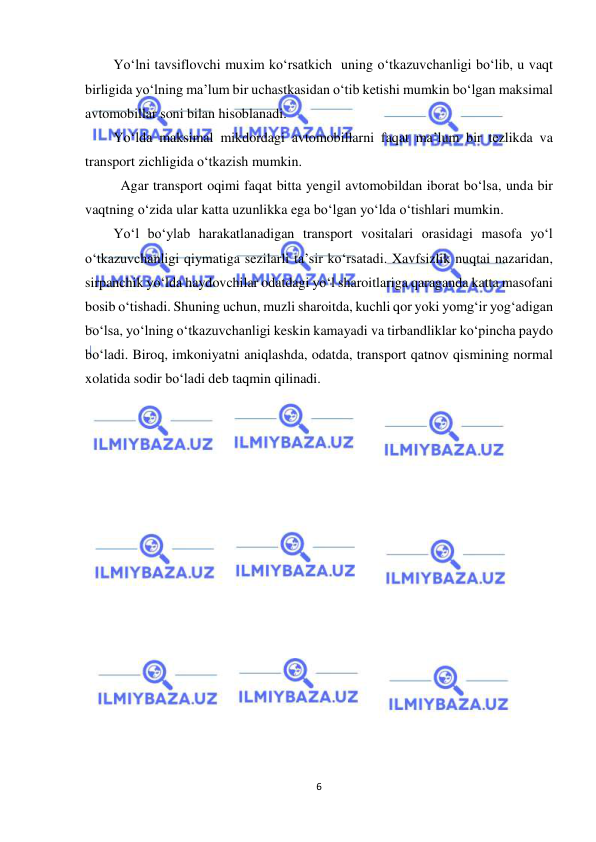  
6 
 
Yo‘lni tavsiflovchi muxim ko‘rsatkich  uning o‘tkazuvchanligi bo‘lib, u vaqt   
birligida yo‘lning ma’lum bir uchastkasidan o‘tib ketishi mumkin bo‘lgan maksimal 
avtomobillar soni bilan hisoblanadi. 
Yo‘lda maksimal mikdordagi avtomobillarni faqat ma’lum bir tezlikda va 
transport zichligida o‘tkazish mumkin. 
 Agar transport oqimi faqat bitta yengil avtomobildan iborat bo‘lsa, unda bir 
vaqtning o‘zida ular katta uzunlikka ega bo‘lgan yo‘lda o‘tishlari mumkin. 
Yo‘l bo‘ylab harakatlanadigan transport vositalari orasidagi masofa yo‘l 
o‘tkazuvchanligi qiymatiga sezilarli ta’sir ko‘rsatadi. Xavfsizlik nuqtai nazaridan, 
sirpanchik yo‘lda haydovchilar odatdagi yo‘l sharoitlariga qaraganda katta masofani 
bosib o‘tishadi. Shuning uchun, muzli sharoitda, kuchli qor yoki yomg‘ir yog‘adigan 
bo‘lsa, yo‘lning o‘tkazuvchanligi keskin kamayadi va tirbandliklar ko‘pincha paydo 
bo‘ladi. Biroq, imkoniyatni aniqlashda, odatda, transport qatnov qismining normal 
xolatida sodir bo‘ladi deb taqmin qilinadi. 
 
 
