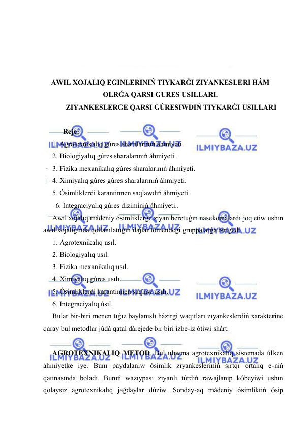  
 
 
 
 
 
AWIL XOJALIQ EGINLERINIŃ TIYKARǴI ZIYANKESLERI HÁM 
OLRǴA QARSI GURES USILLARI. 
ZIYANKESLERGE QARSI GÚRESIWDIŃ TIYKARǴI USILLARI 
 
      Reje: 
1. Agrotexnikalıq gúres sharalarınıń áhmiyeti. 
2. Biologiyalıq gúres sharalarınıń áhmiyeti. 
3. Fizika mexanikalıq gúres sharalarınıń áhmiyeti. 
4. Ximiyalıq gúres gúres sharalarınıń áhmiyeti. 
5. Ósimliklerdi karantinnen saqlawdıń áhmiyeti. 
       6. Integraciyalıq gúres diziminiń áhmiyeti.. 
Awıl xojalıq mádeniy ósimliklerge zıyan beretuǵın nasekomalardı joq etiw ushın 
awıl xojalıǵında qollanılatuǵın ilajlar tómendegi gruppalarǵa birigedi. 
1. Agrotexnikalıq usıl. 
2. Biologiyalıq usıl. 
3. Fizika mexanikalıq usıl. 
4. Ximiyalıq gúres usılı. 
5. Ósimliklerdi karantinnen saqlaw usılı.  
6. Integraciyalıq úsıl. 
Bular bir-biri menen tıǵız baylanıslı házirgi waqıtları zıyankeslerdiń xarakterine 
qaray bul metodlar júdá qatal dárejede bir biri izbe-iz ótiwi shárt. 
 
AGROTEXNIKALIQ METOD. Bul ulıwma agrotexnikalıq sistemada úlken 
áhmiyetke iye. Bunı paydalanıw ósimlik zıyankesleriniń sırtqı ortalıq e-niń 
qatınasında boladı. Bunıń wazıypası zıyanlı túrdiń rawajlanıp kóbeyiwi ushın 
qolaysız agrotexnikalıq jaǵdaylar dúziw. Sonday-aq mádeniy ósimliktiń ósip 
