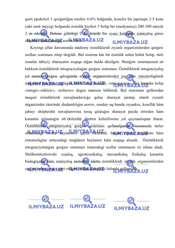  
 
qurtı jipsheleri 1 qozǵatılǵan terekte 4-6% bolǵanda, keneler bir japıraqta 2-5 kene 
yaki onıń máyegi bolǵanda ósimlik biytleri 5 bolıp bir (medyanica) 200-300 máyek 
2 m iskende. Dolene gúbelegi 2 m denede bir uyası bolǵanda ximiyalıq gúres 
sharaları tezde ámelge asırıw zárúr. 
Keyingi jıllar dawamında mádeniy ósimliklerdi zıyanlı organizmlerden qorǵaw 
usılları sisteması islep shıǵıldı. Bul sistema hár bir ósimlik ushın bólek bolıp, túrli 
zonalar tábiyiy sharayatın esapqa alǵan halda dúzilgen. №orǵaw sistemasınıń eń  
bekkem ósimliklerdi integraciyalaǵan qorǵaw sisteması. Ósimliklerdi integraciyalıq 
jol menen qorǵaw qılınǵanda zıyanlı organizmlerden joq etiw entomofaglardı 
maksimal ráwishte saqlaǵan halda  alıp barıladı, «integraciya» sózi latınsha bolıp 
«integr»-«tiklew», «toltırıw» degen mánisin bildiredi. Bul sistemanı qollawdan 
maqset ósimliklerdi rawajlandırıwǵa qolay sharayat jaratıp, olardı zıyanlı 
organizmler tásirinde shıdamlılıǵın asırıw, sonday-aq bunda zıyankes, kesellik hám 
jabayı shóplerdiń rawajlanıwına tosıq qılatuǵın sharayat payda etiwden hám 
karantin qılınatuǵın ob`ektlerdiń shetten keltiriliwine jol qoymaslıqtan ibarat.  
Ósimliklerdi integraciyalıq qorǵaw sisteması qollanılǵanda biocenozda túrler 
ortasındaǵı óz-ara baylanısıw qayta tiklenedi, bunda zıyanlı organizm hám 
entomofaglar ortasındaǵı muǵdarın baylanıw hám esapqa alınadı.  Ósimliklerdi 
integraciyalanǵan qorǵaw sisteması tómendegi usıllar sistemasın óz ishine aladı. 
Shólkemlestiriwshi 
xojalıq, 
agrotexnikalıq, 
mexanikalıq 
fizikalıq 
karantin 
biologiyalıq hám ximiyalıq metodlar ádette ósimliklerdi zıyanlı organizmlerden 
saqlaw ushın joqarı qayt etilgen usıllar kompleks halında qollanıladı. 
 
