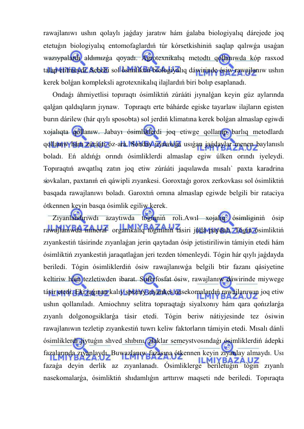  
 
rawajlanıwı ushın qolaylı jaǵday jaratıw hám ǵalaba biologiyalıq dárejede joq 
etetuǵın biologiyalıq entomofaglardıń túr kórsetkishiniń saqlap qalıwǵa usaǵan 
wazıypalardı aldımızǵa qoyadı. Agrotexnikalıq metodtı qollanıwda kóp rasxod 
talap etilmeydi. Sebebi sol ósimliktiń biologiyalıq dáwirinde ósiw rawajlanıw ushın 
kerek bolǵan kompleksli agrotexnikalıq ilajlardıń biri bolıp esaplanadı. 
Ondaǵı áhmiyetlisi topıraqtı ósimliktiń zúrááti jıynalǵan keyin gúz aylarında 
qalǵan qaldıqların jıynaw.  Topıraqtı erte báhárde egiske tayarlaw ilajların egisten 
burın dárilew (hár qıylı sposobta) sol jerdiń klimatına kerek bolǵan almaslap egiwdi 
xojalıqta qollanıw. Jabayı ósimliklerdi joq etiwge qollanıp barlıq metodlardı 
qollanıw hám zúrááti óz-ara. Sonday jıynawǵa usıǵan jaǵdaylar menen baylanıslı 
boladı. Eń aldıńǵı orındı ósimliklerdi almaslap egiw úlken orındı iyeleydi. 
Topıraqtıń awqatlıq zatın joq etiw zúrááti jaqsılawda mısalı` paxta karadrina 
sovkaları, paxtanıń eń qáwipli zıyankesi. Goroxtaǵı gorox zerkovkası sol ósimliktiń 
basqada rawajlanıwı boladı. Garoxtıń ornına almaslap egiwde belgili bir rataciya 
ótkennen keyin basqa ósimlik egiliw kerek. 
Zıyanlandırıwdı azaytıwda tóginniń roli.Awıl xojalıq ósimliginiń ósip 
rawajlanıwda mineral` organikalıq tógininiń tásiri júdá paydalı. Tógin ósimliktiń 
zıyankestiń tásirinde zıyanlaǵan jerin qaytadan ósip jetistiriliwin támiyin etedi hám 
ósimliktiń zıyankestiń jaraqatlaǵan jeri tezden tómenleydi. Tógin hár qıylı jaǵdayda 
beriledi. Tógin ósimliklerdiń ósiw rawajlanıwǵa belgili btir fazanı qásiyetine 
keltiriw hám tezletiwden ibarat. Suferfosfat ósiw, rawajlanıw dáwirinde miywege 
tásir etedi. Eki jaǵınan kalıy spiznıy zıyankes nasekomalardıń rawajlanıwın joq etiw 
ushın qollanıladı. Amiochnıy selitra topıraqtaǵı siyalxonıy hám qara qońızlarǵa 
zıyanlı dolgonogsiklarǵa tásir etedi. Tógin beriw nátiyjesinde tez ósiwin 
rawajlanıwın tezletip zıyankestiń tuwrı keliw faktorların támiyin etedi. Mısalı dánli 
ósimliklerdi jiytuǵın shved shıbını, zlaklar semeystvosındaǵı ósimliklerdiń ádepki 
fazalarında zıyanlaydı. Buwazlanıw fazasına ótkennen keyin zıyanlay almaydı. Usı 
fazaǵa deyin derlik az zıyanlanadı. Ósimliklerge beriletuǵın tógin zıyanlı 
nasekomalarǵa, ósimliktiń shıdamlıǵın arttırıw maqseti nde beriledi. Topıraqta 
