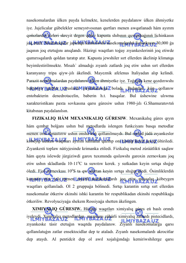  
 
nasekomalardan úlken payda kelmekte, kenelerden paydalanıw úlken áhmiyetke 
iye. Jujelicalar gúbelekler semeystvosınan qurtları menen awqatlanadı hám ayırım 
qońızlardıń túrleri skreyit degen qońız kapusta shıbının quwırshaǵınıń lichinkasın 
joq etedi. №umırısqalar japıraqtı kemiriwshi nasekomalardıń lichinkasın 30,000 ǵa 
jaqının joq etetuǵını anıqlandı. Házirgi waqıtları toǵay zıyankesleriniń joq etiwde 
qumırısqalardı qoldan taratıp atır. Kapusta jewshiler sırt ellerden ákelinip klimatqa 
beyimlestirilmsekte. Mısalı` almadıǵı zıyanlı zatlardı joq etiw ushın sırt ellerden 
karanyanıy tripa qiyw-jılı ákelindi. Mayeznik afelenus Italiyadan alıp kelindi. 
Parazit nemotmalardan paydalanıw úlken áhmiyetke iye. Toǵayda kene qozdırıwshı 
bakteriya gribler viruslardı paydalanıwǵa boladı. Bulardan kóp qollanıw 
entobakterin denedrotacelin, baberin h.t. basqalar. Bul úshewine ulıwma 
xarakteristikanı paxta sovkasına qarsı gúresiw ushın 1980-jılı G.Shamuratovtıń 
kitabınan paydalanılsın. 
FIZIKALIQ HÁM MEXANIKALIQ GÚRESIW. Mexanikalıq gúres qıyın 
hám qımbat bolǵanı ushın bul metodlarda islengen funkciyanı basqa metodlar 
menen orın almastırıw ushın onsha keń qollanılmaydı. Bul metod júdá zıyankesler 
kóbeyip ketken waqıtları ayırım salmalar qazılıp onı túsirip keyin jawıp óltiriledi. 
Zıyankesti toplaw nátiyjesinde krimanka etiledi. Fizikalıq metod zúráátlikti saqlaw 
hám qayta islewde júrgiziwdi garox tuxımında qıslawshı garoxin zernovkanı joq 
etiw ushın skladlarda 10-110С ta suwıtıw kerek. y sutkadan keyin sırtqa shıǵıp 
óledi. Fjol zernovkası 100S ta qw saattan keyin sırtqa shıǵıp óledi. Ósimliklerdiń 
karantin etiw jolı menen zıyanlı nasekomalardı joq etiw massalıq kóbeygen 
waqıtları qollanıladı. Ol 2 gruppaǵa bólinedi. Sırtqı karantin sırtqı sırt ellerden 
nasekomalar ótkeriw ekinshi ishki karantin bir respublikadan ekinshi respublikaǵa 
ótkeriliw. Revolyuciyaǵa shekem Rossiyaǵa shetten ákelingen. 
XIMIYALIQ GÚRESIW. Házirgi waqıtları ximiyalıq gúres eń baslı orındı 
iyeleydi. Ximiyalıq metodlardan  mazmunı záhárli ximiyalıq zatlardı pistecidlardı, 
zıyankeske tásir etetuǵın waqıtda paydalanıw. Zıyanlı nasekomalarǵa qarsı 
qollanılatuǵın zatlar ensektocidlar dep te ataladı. Zıyanlı nasekomalardı akrocitlar 
dep ataydı. Al pentidcit dep ol awıl xojalıǵındaǵı kemiriwshilerge qarsı 
