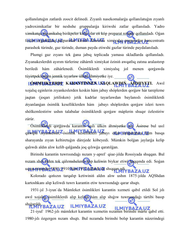  
 
qollanılatuǵın zatlardı zoocit delinedi. Zıyanlı nasekomalarǵa qollanılatuǵın zıyanlı 
yadroximikatlar bir neshshe gruppalarǵa kiriwshi zatlar qollanıladı. Yadro 
ximikatqa organikalıq birikpeler kirip olar eń kóp preparat retinde qollanıladı. Oǵan 
fosfor organikalıq preparatlar kiredi. Xlorofos ximiyalıq preparatlar koncentrattı 
parashok túrinde, gaz túrinde, duman payda etiwshi gazlar túrinde paydalanıladı. 
Plumgi gaz zıyanı tek ǵana jabıq teplicada yamasa skladlarda qollanıladı. 
Zıyanakeslerdiń ayırım túrlerine záhárnli ximiykat óziniń awqatlıq zatına aralastırıp 
beriledi 
hám 
záhárlenedi. 
Ósimliklerdi 
ximiyalıq 
jol 
menen 
qorǵawda 
túyirtpeklengen jemtik tayarlaw úlken áhmiyetke iye. 
ÓSIMLIKLERDI KARANTINNEN SAQLAWDIŃ ÁHMIYETI. Awıl 
xojalıq eginlerin zıyankeslerden keskin hám jabay shóplerden qorǵaw hár tarepleme 
jaqtan (joqarı jetilisken) jetik kadrlar tayarlawdan baylanıslı ósimliklerdi 
zıyanlanǵan ósimlik keselliklerden hám  jabayı shóplerden qorǵaw isleri tuwrı 
shólkemlestiriw ushın talabalar ósimliklerdi qorǵaw máplerin shuqır ózlestiriw 
zárúr. 
Ósimliklerdi qorǵawda karantin usılı úlken áhmiyetke iye. Ásirese bul usıl 
qáwipli zıyankesler, ósimlik kesellikleri jabayı otlar temperatura hám basqa 
sharayatda zıyan keltiretuǵın dárejede kóbeyedi. Múmkin bolǵan jaylarǵa kelip 
qalıwdı aldın alıw kelib qalǵanda joq qılıwǵa qaratılǵan. 
Birinshi karantin tuwrısındaǵı nızam y-aprel` qiue-jılda Rossiyada shıqqan. Bul 
nızam shet elden tok qálemshelerdi alıp keliwin biykar etiwi haqqında edi. Soǵan 
uqsas nızamlar 1881, 1910 hám 1912-jıllarda da shıqqan edi. 
Kolorado qońızın tarqalıp ketiwiniń aldın alıw ushın 1875-jılda AQShdan 
kartoshkanı alıp keliwdi tuwrı karantin etiw tuwrısındaǵı qarar shıqtı. 
1931-jıl 3-iyun`da Mámleket ósimlikleri karantin xızmeti qabıl etildi Sol jılı 
awıl xojalıq ósimliklerdi alıp keliwi hám alıp shıǵıw tuwrısındaǵı tártibi basıp 
shıǵarıldı. 
21-iyul` 1962-jılı mámleket karantin xızmetin nızamın birinshi márte qabıl etti. 
1980-jılı ózgergen nızam shıqtı. Bul nızamda birinshi bolıp karantin názerindegi 
