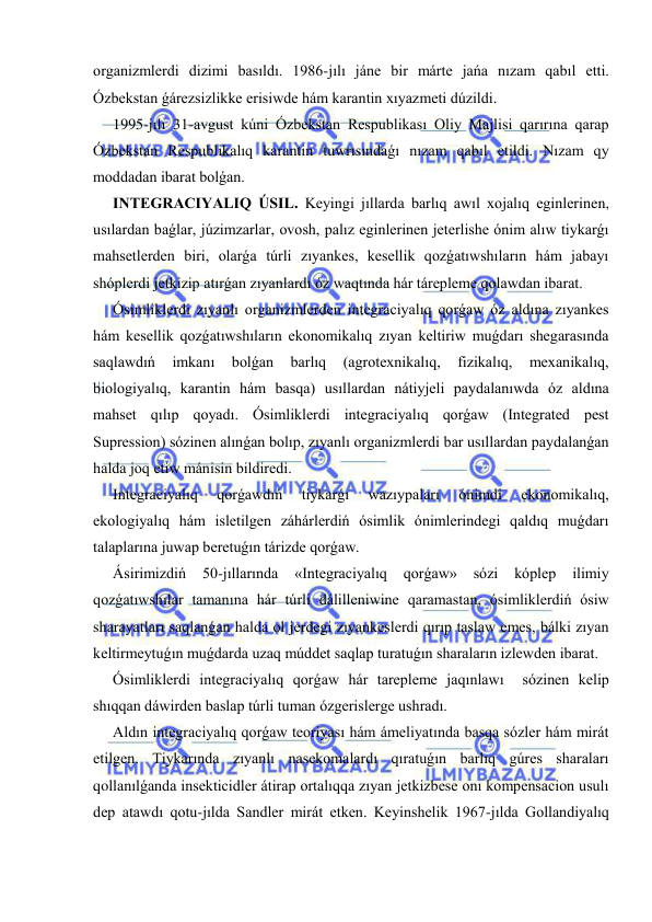  
 
organizmlerdi dizimi basıldı. 1986-jılı jáne bir márte jańa nızam qabıl etti. 
Ózbekstan ǵárezsizlikke erisiwde hám karantin xıyazmeti dúzildi. 
1995-jılı 31-avgust kúni Ózbekstan Respublikası Oliy Majlisi qarırına qarap 
Ózbekstan Respublikalıq karantin tuwrısındaǵı nızam qabıl etildi. Nızam qy 
moddadan ibarat bolǵan. 
INTEGRACIYALIQ ÚSIL. Keyingi jıllarda barlıq awıl xojalıq eginlerinen, 
usılardan baǵlar, júzimzarlar, ovosh, palız eginlerinen jeterlishe ónim alıw tiykarǵı 
mahsetlerden biri, olarǵa túrli zıyankes, kesellik qozǵatıwshıların hám jabayı 
shóplerdi jetkizip atırǵan zıyanlardı óz waqtında hár tárepleme qolawdan ibarat. 
Ósimliklerdi zıyanlı organizmlerden integraciyalıq qorǵaw óz aldına zıyankes 
hám kesellik qozǵatıwshıların ekonomikalıq zıyan keltiriw muǵdarı shegarasında 
saqlawdıń 
imkanı 
bolǵan 
barlıq 
(agrotexnikalıq, 
fizikalıq, 
mexanikalıq, 
biologiyalıq, karantin hám basqa) usıllardan nátiyjeli paydalanıwda óz aldına 
mahset qılıp qoyadı. Ósimliklerdi integraciyalıq qorǵaw (Integrated pest 
Supression) sózinen alınǵan bolıp, zıyanlı organizmlerdi bar usıllardan paydalanǵan 
halda joq etiw mánisin bildiredi. 
Integraciyalıq 
qorǵawdıń 
tiykarǵı 
wazıypaları 
ónimdi 
ekonomikalıq, 
ekologiyalıq hám isletilgen záhárlerdiń ósimlik ónimlerindegi qaldıq muǵdarı 
talaplarına juwap beretuǵın tárizde qorǵaw. 
Ásirimizdiń 
50-jıllarında 
«Integraciyalıq 
qorǵaw» 
sózi 
kóplep 
ilimiy 
qozǵatıwshılar tamanına hár túrli dálilleniwine qaramastan, ósimliklerdiń ósiw 
sharayatları saqlanǵan halda ol jerdegi zıyankeslerdi qırıp taslaw emes, bálki zıyan 
keltirmeytuǵın muǵdarda uzaq múddet saqlap turatuǵın sharaların izlewden ibarat. 
Ósimliklerdi integraciyalıq qorǵaw hár tarepleme jaqınlawı  sózinen kelip 
shıqqan dáwirden baslap túrli tuman ózgerislerge ushradı. 
Aldın integraciyalıq qorǵaw teoriyası hám ámeliyatında basqa sózler hám mirát 
etilgen. Tiykarında zıyanlı nasekomalardı qıratuǵın barlıq gúres sharaları 
qollanılǵanda insekticidler átirap ortalıqqa zıyan jetkizbese onı kompensacion usulı 
dep atawdı qotu-jılda Sandler mirát etken. Keyinshelik 1967-jılda Gollandiyalıq 
