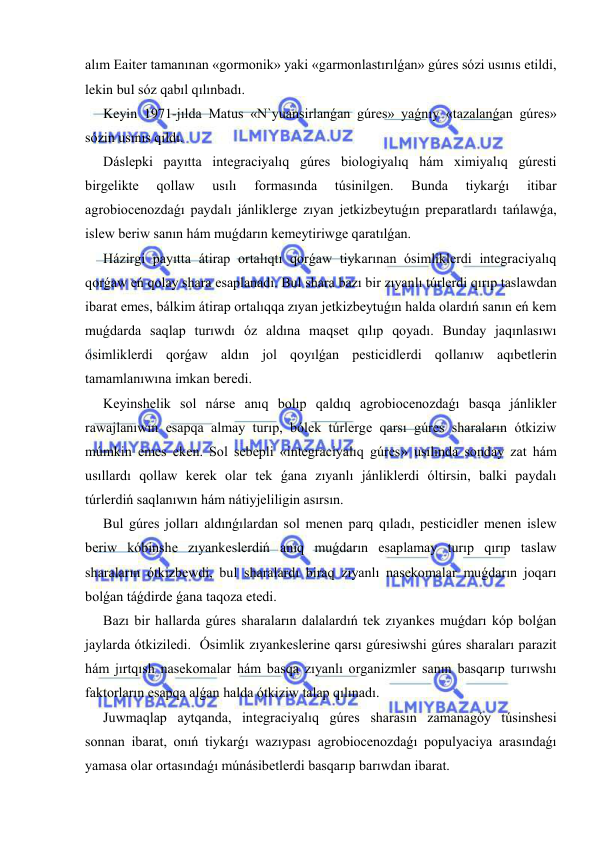  
 
alım Eaiter tamanınan «gormonik» yaki «garmonlastırılǵan» gúres sózi usınıs etildi, 
lekin bul sóz qabıl qılınbadı. 
Keyin 1971-jılda Matus «N`yuansirlanǵan gúres» yaǵnıy «tazalanǵan gúres» 
sózin usınıs qıldı. 
Dáslepki payıtta integraciyalıq gúres biologiyalıq hám ximiyalıq gúresti 
birgelikte 
qollaw 
usılı 
formasında 
túsinilgen. 
Bunda 
tiykarǵı 
itibar 
agrobiocenozdaǵı paydalı jánliklerge zıyan jetkizbeytuǵın preparatlardı tańlawǵa, 
islew beriw sanın hám muǵdarın kemeytiriwge qaratılǵan. 
Házirgi payıtta átirap ortalıqtı qorǵaw tiykarınan ósimliklerdi integraciyalıq 
qorǵaw eń qolay shara esaplanadı. Bul shara bazı bir zıyanlı túrlerdi qırıp taslawdan 
ibarat emes, bálkim átirap ortalıqqa zıyan jetkizbeytuǵın halda olardıń sanın eń kem 
muǵdarda saqlap turıwdı óz aldına maqset qılıp qoyadı. Bunday jaqınlasıwı 
ósimliklerdi qorǵaw aldın jol qoyılǵan pesticidlerdi qollanıw aqıbetlerin 
tamamlanıwına imkan beredi. 
Keyinshelik sol nárse anıq bolıp qaldıq agrobiocenozdaǵı basqa jánlikler 
rawajlanıwın esapqa almay turıp, bólek túrlerge qarsı gúres sharaların ótkiziw 
múmkin emes eken. Sol sebepli «integraciyalıq gúres» usılında sonday zat hám 
usıllardı qollaw kerek olar tek ǵana zıyanlı jánliklerdi óltirsin, balki paydalı 
túrlerdiń saqlanıwın hám nátiyjeliligin asırsın. 
Bul gúres jolları aldınǵılardan sol menen parq qıladı, pesticidler menen islew 
beriw kóbinshe zıyankeslerdiń anıq muǵdarın esaplamay turıp qırıp taslaw 
sharaların ótkizbewdi, bul sharalardı biraq zıyanlı nasekomalar muǵdarın joqarı 
bolǵan táǵdirde ǵana taqoza etedi. 
Bazı bir hallarda gúres sharaların dalalardıń tek zıyankes muǵdarı kóp bolǵan 
jaylarda ótkiziledi.  Ósimlik zıyankeslerine qarsı gúresiwshi gúres sharaları parazit 
hám jırtqısh nasekomalar hám basqa zıyanlı organizmler sanın basqarıp turıwshı 
faktorların esapqa alǵan halda ótkiziw talap qılınadı. 
Juwmaqlap aytqanda, integraciyalıq gúres sharasın zamanagóy túsinshesi 
sonnan ibarat, onıń tiykarǵı wazıypası agrobiocenozdaǵı populyaciya arasındaǵı 
yamasa olar ortasındaǵı múnásibetlerdi basqarıp barıwdan ibarat. 
