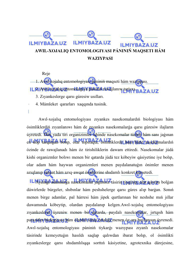  
 
 
 
 
 
AWIL-XOJALIQ ENTOMOLOGIYASI PÁNINIŃ MAQSETI HÁM 
WAZIYPASI 
 
      Reje 
1. Awıl-xojalıq entomologiyası pániniń maqseti hám wazıypası. 
2. Awıl-xojalıq entomologiya pániniń rawajlanıw tariyxı. 
3. Zıyankeslerge qarsı gúresiw usılları. 
4. Mámleket  qararları  xaqqında tusinik. 
 
   Awıl-xojalıq entomologiyası zıyankes nasekomalardıń biologiyası hám 
ósimliklerdiń zıyanlanıwı hám de zıyankes nasekomalarǵa qarsı gúresiw ilajların 
úyretedi. Dún`yada tiri organizimler ishinde nasekomalar túrleri hám sanı jaǵınan 
eń kóp tarqalǵan bolıp, olar topıraqta, ósimliklerde hám hátte nasekomalardıń 
ózinde de rawajlanadı hám óz tirishiliklerin dawam ettiredi. Nasekomalar júdá 
kishi organizmler bolıwı menen bir qatarda júdá tez kóbeyiw qásiyetine iye bolıp, 
olar adam hám haywan organizmleri menen paydalanatuǵın ónimler menen 
azıqlanıp sanaat hám azıq-awqat ónimlerine shıdamlı konkret kórsetedi. 
Áyemgi adamlarǵa nasekomalar jaǵımsız tásirin tiygizip, olar qáwim bolǵan 
dáwirlerde búrgeler, shıbınlar hám peshshelerge qarsı gúres alıp barǵan. Sonıń 
menen birge adamlar, pal hárresi hám jipek qurtlarınan bir neshshe mıń jıllar 
dawamında kóbeytip, olardan paydalanıp kelgen.Awıl-xojalıq entomologiyası 
zıyankeslerin úyreniw menen bir qatarda, paydalı nasekomalar, jırtqısh hám 
parazitler biologiyası hám olardıń sırtqı ortalıǵı menen óz-ara baylanısın úyrenedi. 
Awıl-xojalıq entomologiyası pániniń tiykarǵı wazıypası zıyanlı nasekomalar 
tásirinde kemeyetuǵın hasıldı saqlap qalıwdan ibarat bolıp, ol ósimlikti 
zıyankeslerge qarsı shıdamlılıqqa sorttıń kásiyetine, agrotexnika dárejesine, 
