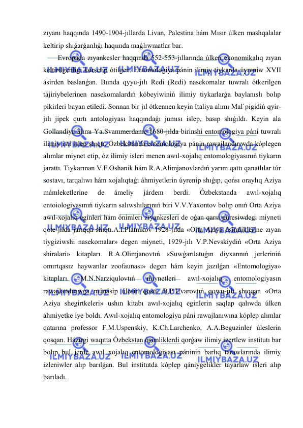  
 
zıyanı haqqında 1490-1904-jıllarda Livan, Palestina hám Mısır úlken mashqalalar 
keltirip shıǵarǵanlıǵı haqıında maǵlıwmatlar bar. 
Evropada zıyankesler haqqında 552-553-jıllarında úlken ekonomikalıq zıyan 
keltirilgenligi kórsetip ótilgen. Entomologiya pánin ilimiy tiykarda úyreniw XVII 
ásirden baslanǵan. Bunda qyyu-jılı Redi (Redi) nasekomalar tuwralı ótkerilgen 
tájiriybelerinen nasekomalardıń kóbeyiwiniń ilimiy tiykarlarǵa baylanıslı bolıp 
pikirleri bayan etiledi. Sonnan bir jıl ótkennen keyin Italiya alımı Mal`pigidiń qyir-
jılı jipek qurtı antologiyası haqqındaǵı jumısı islep, basıp shıǵıldı. Keyin ala 
Gollandiya alımı Ya.Svammerdame 1680-jılda birinshi entomologiya páni tuwralı 
ilimiy isti islep shıqtı. Ózbekstanda entomologiya pánin rawajlandırıwda kóplegen 
alımlar miynet etip, óz ilimiy isleri menen awıl-xojalıq entomologiyasınıń tiykarın 
jarattı. Tiykarınan V.F.Oshanik hám R.A.Alimjanovlardıń yarım qattı qanatlılar túr 
sostavı, tarqalıwı hám xojalıqtaǵı áhmiyetlerin úyrenip shıǵıp, qońsı oraylıq Aziya 
mámleketlerine 
de 
ámeliy 
járdem 
berdi. 
Ózbekstanda 
awıl-xojalıq 
entoiologiyasınıń tiykarın salıwshılarınıń biri V.V.Yaxontov bolıp onıń Orta Aziya 
awıl-xojalıq eginleri hám ónimleri zıyankesleri de oǵan qarsı gúresiwdegi miyneti 
qote-jılda jarıqqa shıqtı.A.I.Platnikov 1928-jılda «Orta Aziya ósimliklerine zıyan 
tiygiziwshi nasekomalar» degen miyneti, 1929-jılı V.P.Nevskiydiń «Orta Aziya 
shiralari» kitapları. R.A.Olimjanovtıń «Suwǵarılatuǵın diyxannıń jerleriniń 
omırtqasız haywanlar zoofaunası» degen hám keyin jazılǵan «Entomologiya» 
kitapları. 
M.N.Narziqulovtıń 
miynetleri 
awıl-xojalıq 
entomologiyasın 
rawajlandırıwǵa múnásip úlesin qostı. B.P.Uvarovtıń qowu-jılı shıqqan «Orta 
Aziya shegirtkeleri» ushın kitabı awıl-xojalıq eginlerin saqlap qalıwda úlken 
áhmiyetke iye boldı. Awıl-xojalıq entomologiya páni rawajlanıwına kóplep alımlar 
qatarına professor F.M.Uspenskiy, K.Ch.Larchenko, A.A.Beguzinler úleslerin 
qosqan. Házirgi waqıtta Ózbekstan ósimliklerdi qorǵaw ilimiy izertlew institutı bar 
bolıp bul jerde awıl xojalıq entomologiyası pániniń barlıq tarawlarında ilimiy 
izleniwler alıp barılǵan. Bul institutda kóplep qániygelikler tayarlaw isleri alıp 
barıladı. 
