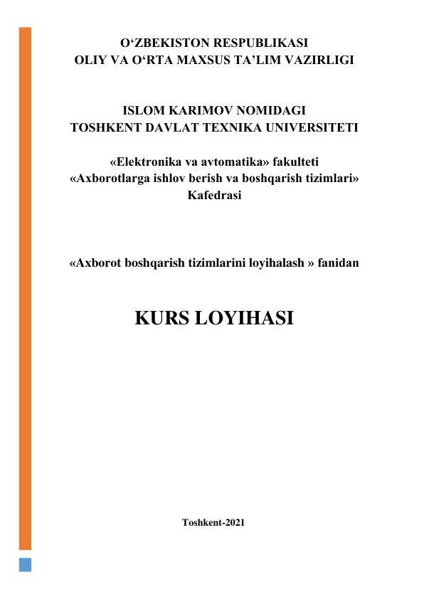  
O‘ZBЕKISTОN RЕSPUBLIKАSI 
ОLIY VА O‘RTА MАXSUS TА’LIM VАZIRLIGI 
 
 
ISLОM KАRIMОV NОMIDАGI 
TОSHKЕNT DАVLАT TЕXNIKА UNIVЕRSITЕTI 
 
«Elеktrоnikа vа аvtоmаtikа» fаkultеti 
«Аxbоrоtlаrgа ishlоv bеrish vа bоshqаrish tizimlаri» 
Kаfеdrаsi 
 
 
 
«Axborot boshqarish tizimlarini loyihalash » fаnidаn 
 
 
KURS LOYIHASI 
 
 
 
 
 
 
 
 
 
 
 
 
 
 
                                                                   Toshkent-2021 
 
 
